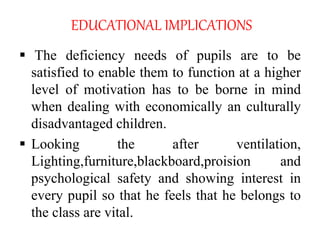 EDUCATIONAL IMPLICATIONS
 The deficiency needs of pupils are to be
satisfied to enable them to function at a higher
level of motivation has to be borne in mind
when dealing with economically an culturally
disadvantaged children.
 Looking the after ventilation,
Lighting,furniture,blackboard,proision and
psychological safety and showing interest in
every pupil so that he feels that he belongs to
the class are vital.
 