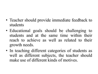 • Teacher should provide immediate feedback to
students
• Educational goals should be challenging to
students and at the same time within their
reach to achieve as well as related to their
growth needs.
• In teaching different categories of students as
well as different subjects, the teacher should
make use of different kinds of motives.
 