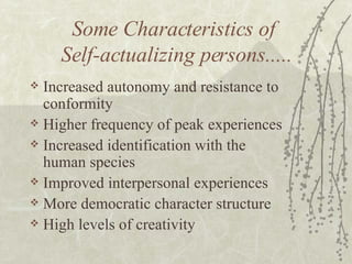 Some Characteristics of  Self-actualizing persons..... Increased autonomy and resistance to conformity Higher frequency of peak experiences  Increased identification with the human species Improved interpersonal experiences More democratic character structure High levels of creativity 
