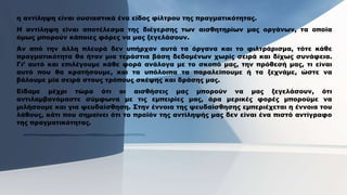 η αντίληψη είναι ουσιαστικά ένα είδος φίλτρου της πραγματικότητας.
Η αντίληψη είναι αποτέλεσμα της διέγερσης των αισθητηρίων μας οργάνων, τα οποία
όμως μπορούν κάποιες φόρες να μας ξεγελάσουν.
Αν από την άλλη πλευρά δεν υπήρχαν αυτά τα όργανα και το φιλτράρισμα, τότε κάθε
πραγματικότητα θα ήταν μια τεράστια βάση δεδομένων χωρίς σειρά και δίχως συνάφεια.
Γι’ αυτό και επιλέγουμε κάθε φορά ανάλογα με το σκοπό μας, την πρόθεσή μας, τι είναι
αυτό που θα κρατήσουμε, και τα υπόλοιπα τα παραλείπουμε ή τα ξεχνάμε, ώστε να
βάλουμε μία σειρά στους τρόπους σκέψης και δράσης μας.
Είδαμε μέχρι τώρα ότι οι αισθήσεις μας μπορούν να μας ξεγελάσουν, ότι
αντιλαμβανόμαστε σύμφωνα με τις εμπειρίες μας, άρα μερικές φορές μπορούμε να
μιλήσουμε και για ψευδαίσθηση. Στην έννοια της ψευδαίσθησης εμπεριέχεται η έννοια του
λάθους, κάτι που σημαίνει ότι το προϊόν της αντίληψής μας δεν είναι ένα πιστό αντίγραφο
της πραγματικότητας.
 