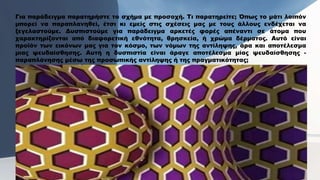 Για παράδειγμα παρατηρήστε το σχήμα με προσοχή. Τι παρατηρείτε; Όπως το μάτι λοιπόν
μπορεί να παραπλανηθεί, έτσι κι εμείς στις σχέσεις μας με τους άλλους ενδέχεται να
ξεγελαστούμε. Δυσπιστούμε για παράδειγμα αρκετές φορές απέναντι σε άτομα που
χαρακτηρίζονται από διαφορετική εθνότητα, θρησκεία, ή χρώμα δέρματος. Αυτό είναι
προϊόν των εικόνων μας για τον κόσμο, των νόμων της αντίληψης, άρα και αποτέλεσμα
μιας ψευδαίσθησης. Αυτή η δυσπιστία είναι άραγε αποτέλεσμα μίας ψευδαίσθησης -
παραπλάνησης μέσω της προσωπικής αντίληψης ή της πραγματικότητας;
 