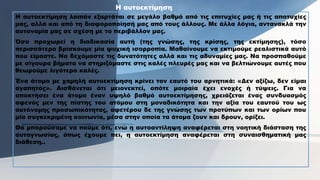 H αυτοεκτίμηση λοιπόν εξαρτάται σε μεγάλο βαθμό από τις επιτυχίες μας ή τις αποτυχίες
μας, αλλά και από τη διαφοροποίησή μας από τους άλλους. Με άλλα λόγια, αντανακλά την
αυτονομία μας σε σχέση με το περιβάλλον μας.
Όσο προχωρεί η διαδικασία αυτή (της γνώσης, της κρίσης, της εκτίμησης), τόσο
περισσότερο βρίσκουμε μία ψυχική ισορροπία. Μαθαίνουμε να εκτιμούμε ρεαλιστικά αυτό
που είμαστε. Να δεχόμαστε τις δυνατότητες αλλά και τις αδυναμίες μας. Να προσπαθούμε
με σίγουρα βήματα να στηριζόμαστε στις καλές πλευρές μας και να βελτιώνουμε αυτές που
θεωρούμε λιγότερο καλές.
Ένα άτομο με χαμηλή αυτοεκτίμηση κρίνει τον εαυτό του αρνητικά: «Δεν αξίζω, δεν είμαι
αγαπητός». Αισθάνεται ότι μειονεκτεί, οπότε μοιραία έχει ενοχές ή τύψεις. Για να
αποκτήσει ένα άτομο έναν υψηλό βαθμό αυτοεκτίμησης, χρειάζεται ένας συνδυασμός
αφενός μεν της πίστης του ατόμου στη μοναδικότητα και την αξία του εαυτού του ως
αυτόνομης προσωπικότητας, αφετέρου δε της γνώσης των προτύπων και των ορίων που
μία συγκεκριμένη κοινωνία, μέσα στην οποία τα άτομα ζουν και δρουν, ορίζει.
Θα μπορούσαμε να πούμε ότι, ενώ η αυτοαντίληψη αναφέρεται στη νοητική διάσταση της
αυτογνωσίας, όπως έχουμε πει, η αυτοεκτίμηση αναφέρεται στη συναισθηματική μας
διάθεση..
H αυτοεκτίμηση
 