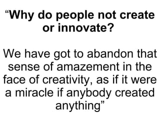 “Why do people not create
or innovate?
We have got to abandon that
sense of amazement in the
face of creativity, as if it were
a miracle if anybody created
anything”
 