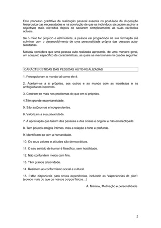 Este processo gradativo de realização pessoal assenta no postulado da disposição
hierárquica das necessidades e na convicção de que os indivíduos só podem aspirar a
objectivos mais elevados depois de saciarem completamente as suas carências
actuais.

Se o meio for propício e estimulante, a pessoa vai progredindo na sua formação até
culminar com o desenvolvimento de uma personalidade própria das pessoas auto-
realizadas.

Maslow considera que uma pessoa auto-realizada apresenta, de uma maneira geral,
um conjunto específico de características, as quais se mencionam no quadro seguinte:



CARACTERÍSTICAS DAS PESSOAS AUTO-REALIZADAS

1. Percepcionam o mundo tal como ele é.

2. Aceitam-se a si próprias, aos outros e ao mundo com as incertezas e as
ambiguidades inerentes.

3. Centram-se mais nos problemas do que em si próprias.

4.Têm grande espontaneidade.

5. São autónomas e independentes.

6. Valorizam a sua privacidade.

7. A apreciação que fazem das pessoas e das coisas é original e não estereotipada.

8. Têm poucos amigos íntimos, mas a relação é forte e profunda.

9. Identificam-se com a humanidade.

10. Os seus valores e atitudes são democráticos.

11. O seu sentido de humor é filosófico, sem hostilidade.

12. Não confundem meios com fins.

13. Têm grande criatividade.

14. Resistem ao conformismo social e cultural.

15. Estão disponíveis para novas experiências, incluindo as "experiências de pico”:
(somos mais do que os nossos corpos físicos…)

                                                 A. Maslow, Motivação e personalidade




                                                                                     2
 