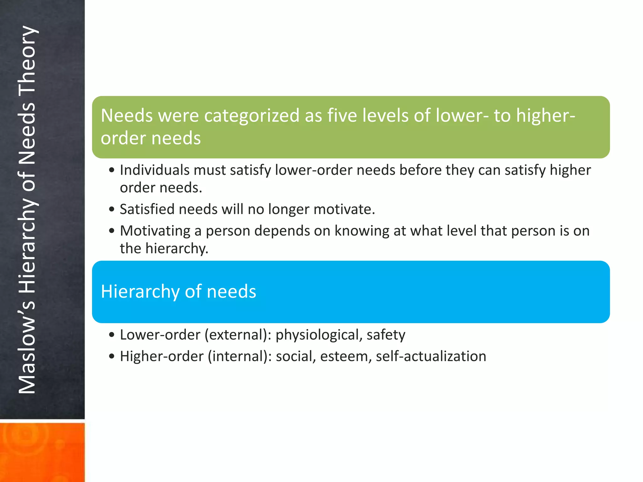Maslow’sHierarchyofNeedsTheory
Needs were categorized as five levels of lower- to higher-
order needs
• Individuals must satisfy lower-order needs before they can satisfy higher
order needs.
• Satisfied needs will no longer motivate.
• Motivating a person depends on knowing at what level that person is on
the hierarchy.
Hierarchy of needs
• Lower-order (external): physiological, safety
• Higher-order (internal): social, esteem, self-actualization