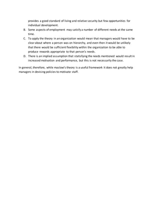 provides a good standard of living and relative security but few opportunities for
individual development.
B. Some aspects of employment may satisfy a number of different needs at the same
time.
C. To apply the theory in an organization would mean that managers would have to be
clear about where a person was on hierarchy, and even then it would be unlikely
that there would be sufficient flexibility within the organization to be able to
produce rewards appropriate to that persons needs.
D. There is an implied assumption that statisfying the needs mentioned would result in
increased motivation and performance, but this is not necessarily the case.
In general, therefore, while maslows theory is a useful framework it does not greatly help
managers in devising policies to motivate staff.
 