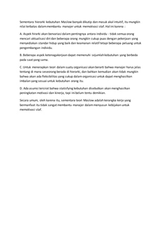 Sementara hierarki kebutuhan Maslow banyak dikutip dan masuk akal intuitif, itu mungkin
nilai terbatas dalammembantu manajer untuk memotivasi staf. Hal ini karena :
A. Aspek hirarki akan bervariasi dalam pentingnya antara individu - tidak semua orang
mencari aktualisasi diri dan beberapa orang mungkin cukup puas dengan pekerjaan yang
menyediakan standar hidup yang baik dan keamanan relatif tetapi beberapa peluang untuk
pengembangan individu.
B. Beberapa aspek ketenagakerjaan dapat memenuhi sejumlah kebutuhan yang berbeda
pada saat yang sama.
C. Untuk menerapkan teori dalam suatu organisasi akan berarti bahwa manajer harus jelas
tentang di mana seseorang berada di hierarki, dan bahkan kemudian akan tidak mungkin
bahwa akan ada fleksibilitas yang cukup dalam organisasi untuk dapat menghasilkan
imbalan yang sesuai untuk kebutuhan orang itu.
D. Ada asumsi tersirat bahwa statisfying kebutuhan disebutkan akan menghasilkan
peningkatan motivasi dan kinerja, tapi ini belum tentu demikian.
Secara umum, oleh karena itu, sementara teori Maslow adalah kerangka kerja yang
bermanfaat itu tidak sangat membantu manajer dalammenyusun kebijakan untuk
memotivasi staf.
 