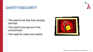 Copyright © Texas Education Agency, 2017. All rights reserved. 5
SAFETY/SECURITY
> The need to be free from anxiety
and fear
> The need to be secure in the
environment
> The need for order and routine
 