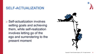Copyright © Texas Education Agency, 2017. All rights reserved. 9
SELF-ACTUALIZATION
> Self-actualization involves
setting goals and achieving
them, while self-realization
involves letting go of the
ego and surrendering to the
present moment
 