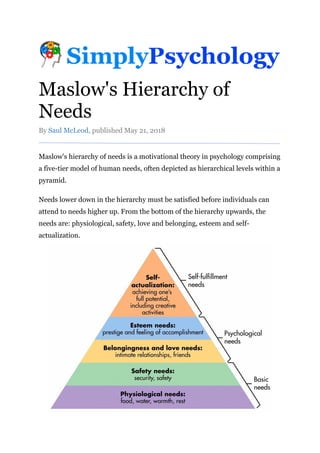Maslow's Hierarchy of
Needs
By Saul McLeod, published May 21, 2018
Maslow's hierarchy of needs is a motivational theory in psychology comprising
a five-tier model of human needs, often depicted as hierarchical levels within a
pyramid.
Needs lower down in the hierarchy must be satisfied before individuals can
attend to needs higher up. From the bottom of the hierarchy upwards, the
needs are: physiological, safety, love and belonging, esteem and self-
actualization.
 