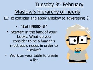 Maslow’s hierarchy of needs
LO: To consider and apply Maslow to advertising 
Tuesday 3rd February
• “But I NEED it!”
• Starter: In the back of your
books: What do you
consider to be a human’s
most basic needs in order to
survive?
• Work on your table to create
a list
 