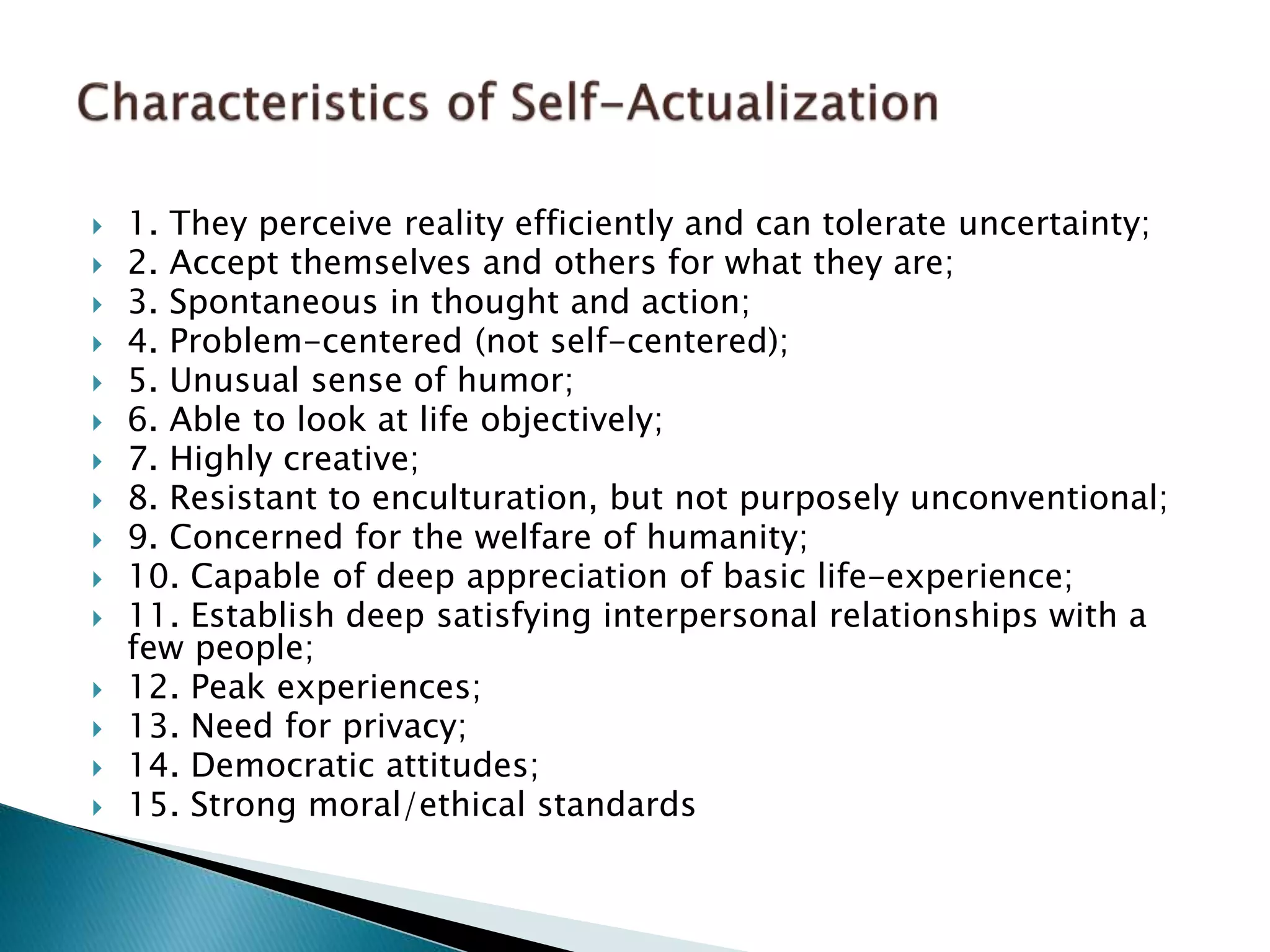  1. They perceive reality efficiently and can tolerate uncertainty;
 2. Accept themselves and others for what they are;
 3. Spontaneous in thought and action;
 4. Problem-centered (not self-centered);
 5. Unusual sense of humor;
 6. Able to look at life objectively;
 7. Highly creative;
 8. Resistant to enculturation, but not purposely unconventional;
 9. Concerned for the welfare of humanity;
 10. Capable of deep appreciation of basic life-experience;
 11. Establish deep satisfying interpersonal relationships with a
few people;
 12. Peak experiences;
 13. Need for privacy;
 14. Democratic attitudes;
 15. Strong moral/ethical standards
 