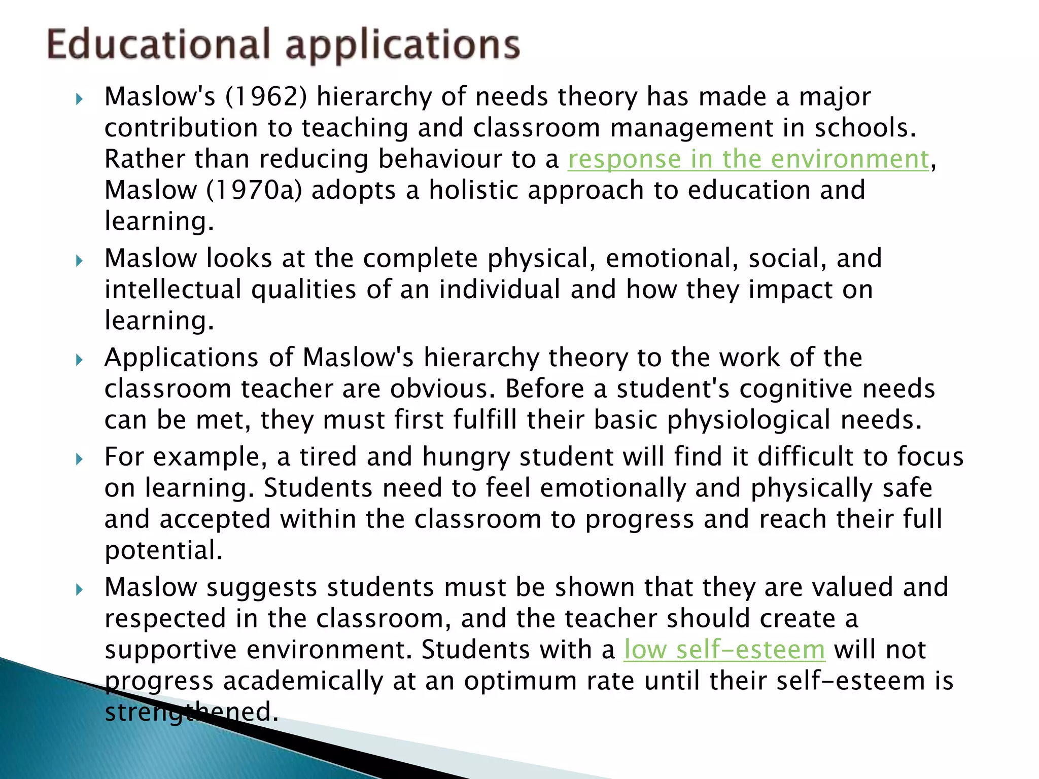  Maslow's (1962) hierarchy of needs theory has made a major
contribution to teaching and classroom management in schools.
Rather than reducing behaviour to a response in the environment,
Maslow (1970a) adopts a holistic approach to education and
learning.
 Maslow looks at the complete physical, emotional, social, and
intellectual qualities of an individual and how they impact on
learning.
 Applications of Maslow's hierarchy theory to the work of the
classroom teacher are obvious. Before a student's cognitive needs
can be met, they must first fulfill their basic physiological needs.
 For example, a tired and hungry student will find it difficult to focus
on learning. Students need to feel emotionally and physically safe
and accepted within the classroom to progress and reach their full
potential.
 Maslow suggests students must be shown that they are valued and
respected in the classroom, and the teacher should create a
supportive environment. Students with a low self-esteem will not
progress academically at an optimum rate until their self-esteem is
strengthened.
 