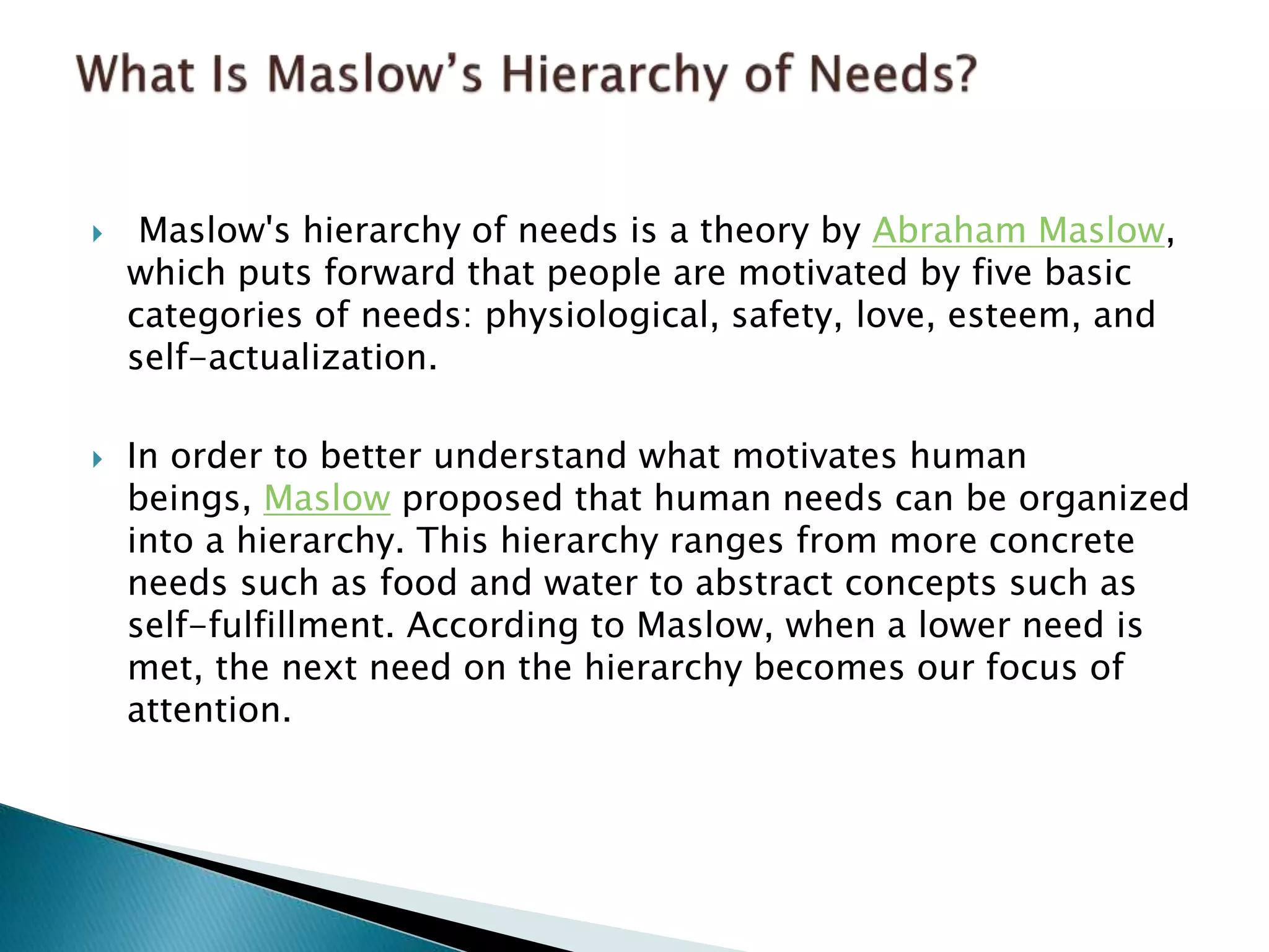  Maslow's hierarchy of needs is a theory by Abraham Maslow,
which puts forward that people are motivated by five basic
categories of needs: physiological, safety, love, esteem, and
self-actualization.
 In order to better understand what motivates human
beings, Maslow proposed that human needs can be organized
into a hierarchy. This hierarchy ranges from more concrete
needs such as food and water to abstract concepts such as
self-fulfillment. According to Maslow, when a lower need is
met, the next need on the hierarchy becomes our focus of
attention.
 