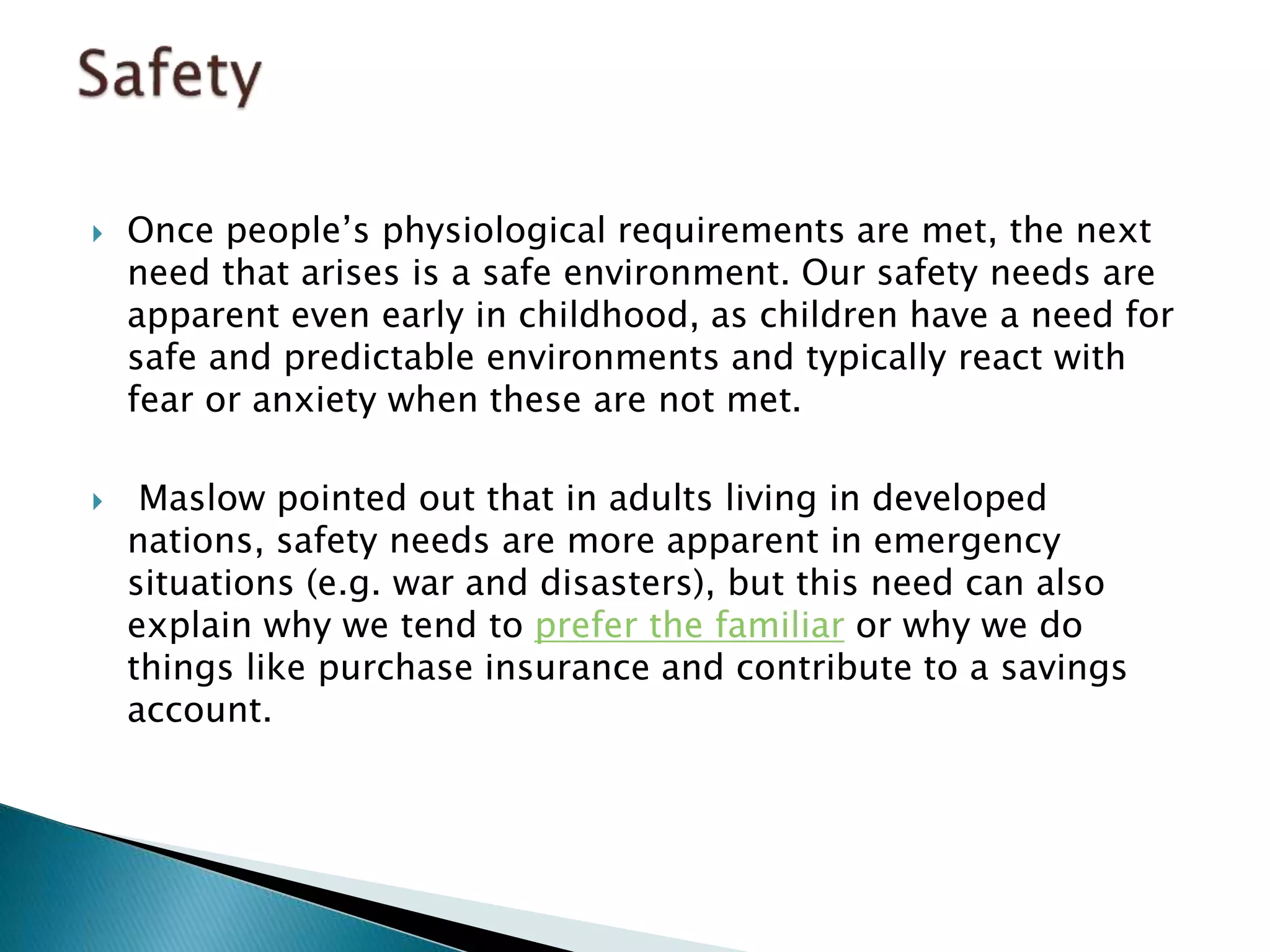  Once people’s physiological requirements are met, the next
need that arises is a safe environment. Our safety needs are
apparent even early in childhood, as children have a need for
safe and predictable environments and typically react with
fear or anxiety when these are not met.
 Maslow pointed out that in adults living in developed
nations, safety needs are more apparent in emergency
situations (e.g. war and disasters), but this need can also
explain why we tend to prefer the familiar or why we do
things like purchase insurance and contribute to a savings
account.
 