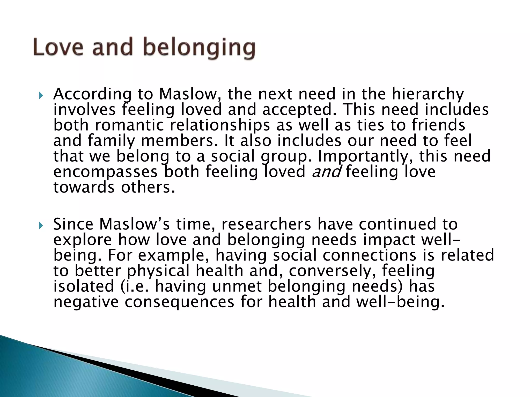  According to Maslow, the next need in the hierarchy
involves feeling loved and accepted. This need includes
both romantic relationships as well as ties to friends
and family members. It also includes our need to feel
that we belong to a social group. Importantly, this need
encompasses both feeling loved and feeling love
towards others.
 Since Maslow’s time, researchers have continued to
explore how love and belonging needs impact well-
being. For example, having social connections is related
to better physical health and, conversely, feeling
isolated (i.e. having unmet belonging needs) has
negative consequences for health and well-being.
 