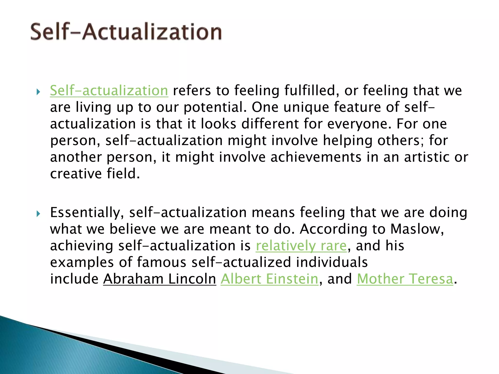  Self-actualization refers to feeling fulfilled, or feeling that we
are living up to our potential. One unique feature of self-
actualization is that it looks different for everyone. For one
person, self-actualization might involve helping others; for
another person, it might involve achievements in an artistic or
creative field.
 Essentially, self-actualization means feeling that we are doing
what we believe we are meant to do. According to Maslow,
achieving self-actualization is relatively rare, and his
examples of famous self-actualized individuals
include Abraham Lincoln Albert Einstein, and Mother Teresa.
 