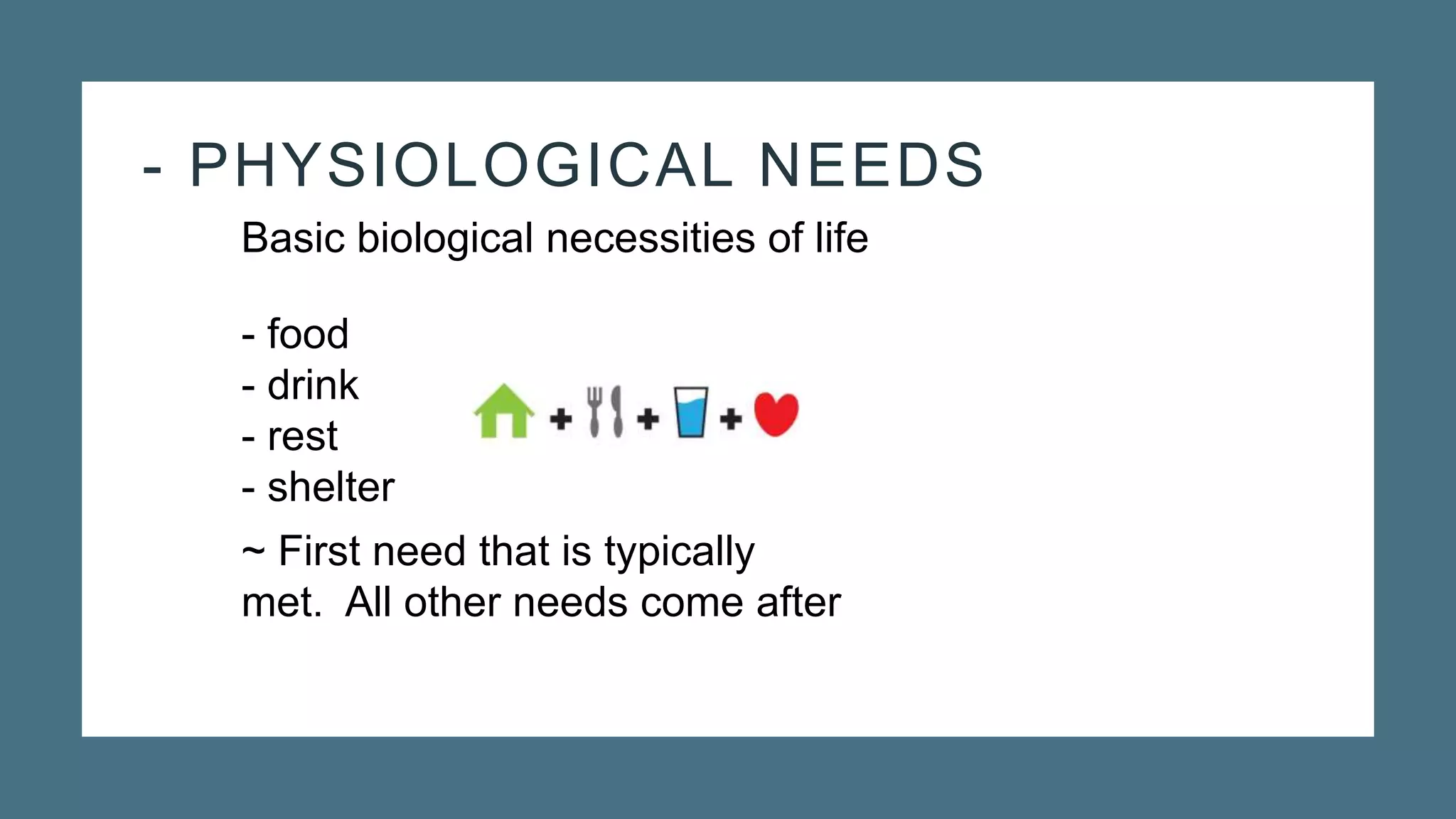 - PHYSIOLOGICAL NEEDS
Basic biological necessities of life
- food
- drink
- rest
- shelter
~ First need that is typically
met. All other needs come after