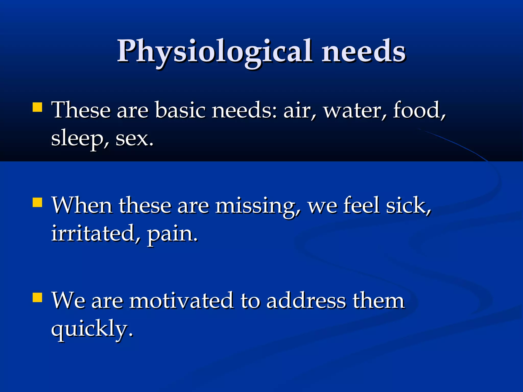 Physiological needs


These are basic needs: air, water, food,
sleep, sex.



When these are missing, we feel sick,
irritated, pain.



We are motivated to address them
quickly.

 
