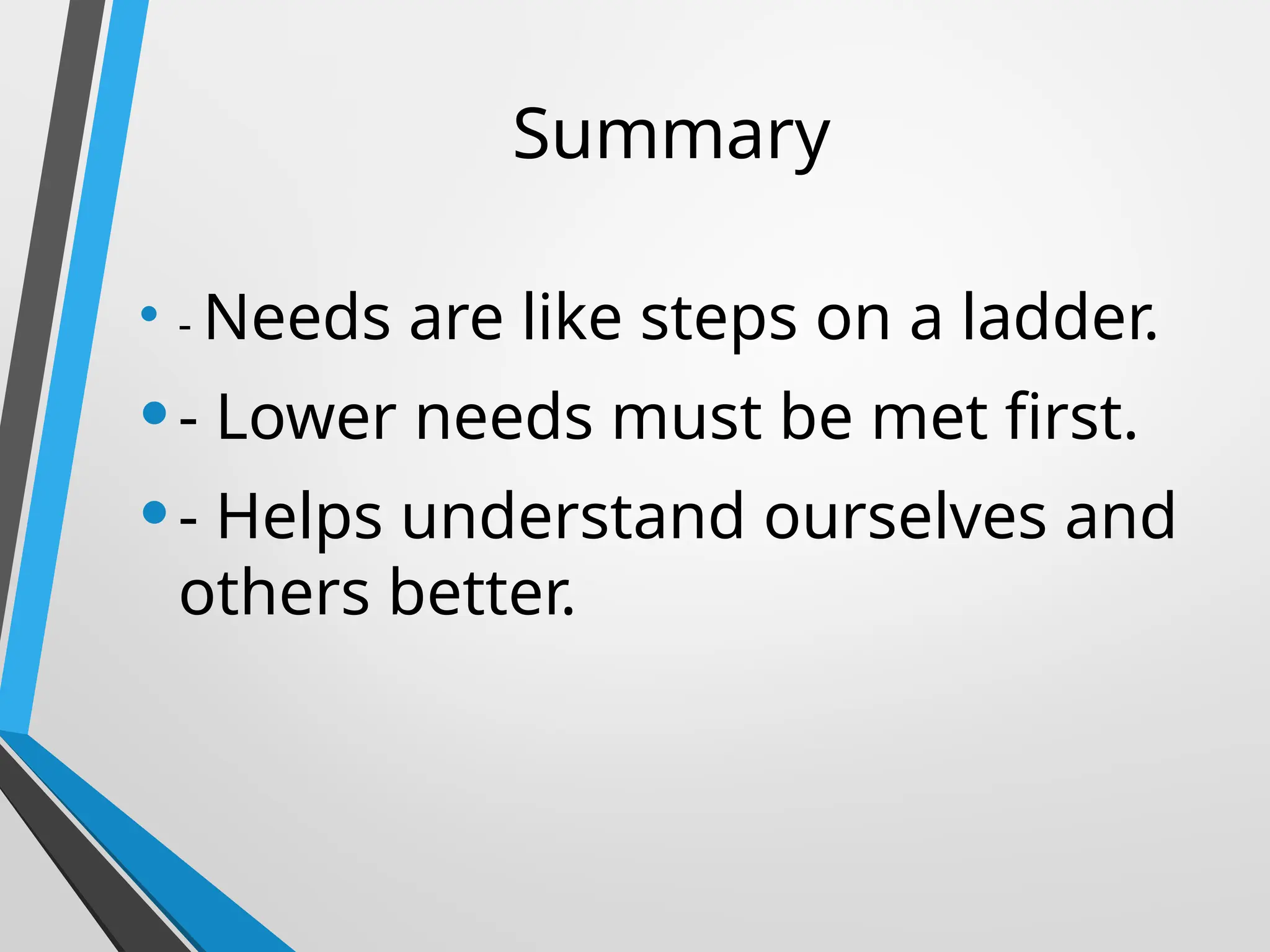 Summary
• - Needs are like steps on a ladder.
•- Lower needs must be met first.
•- Helps understand ourselves and
others better.
 