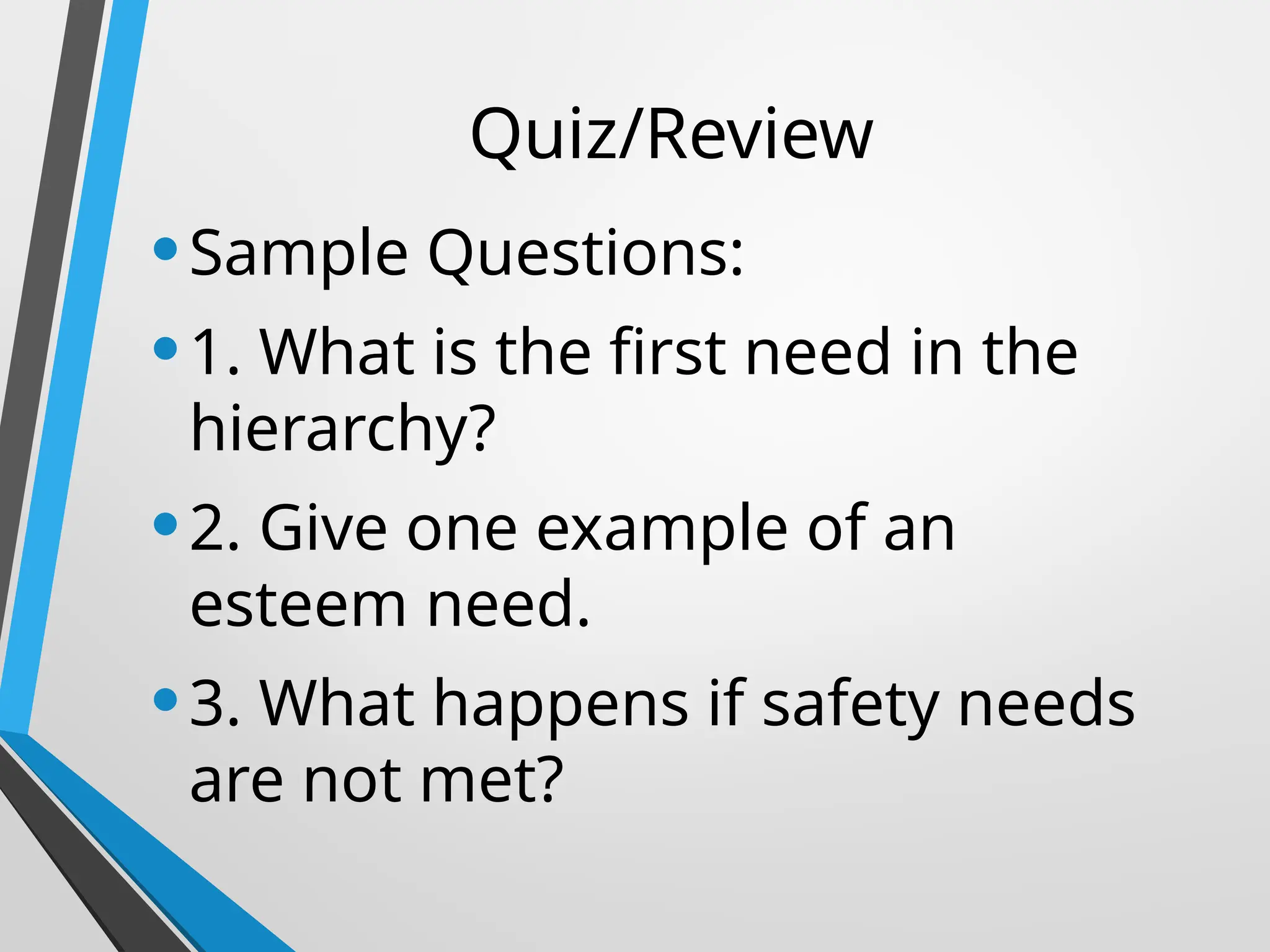 Quiz/Review
•Sample Questions:
•1. What is the first need in the
hierarchy?
•2. Give one example of an
esteem need.
•3. What happens if safety needs
are not met?
 