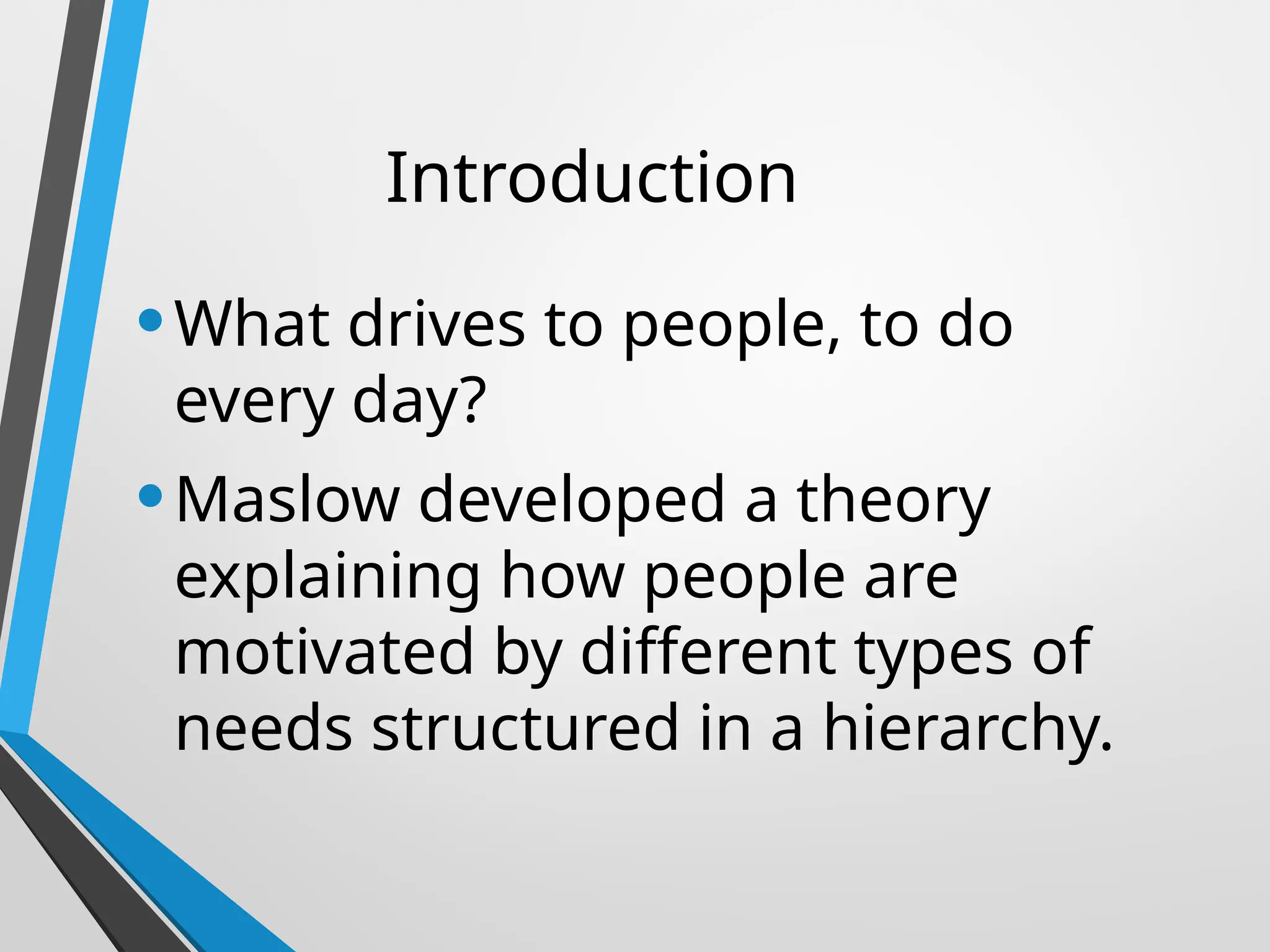 Introduction
•What drives to people, to do
every day?
•Maslow developed a theory
explaining how people are
motivated by different types of
needs structured in a hierarchy.
 