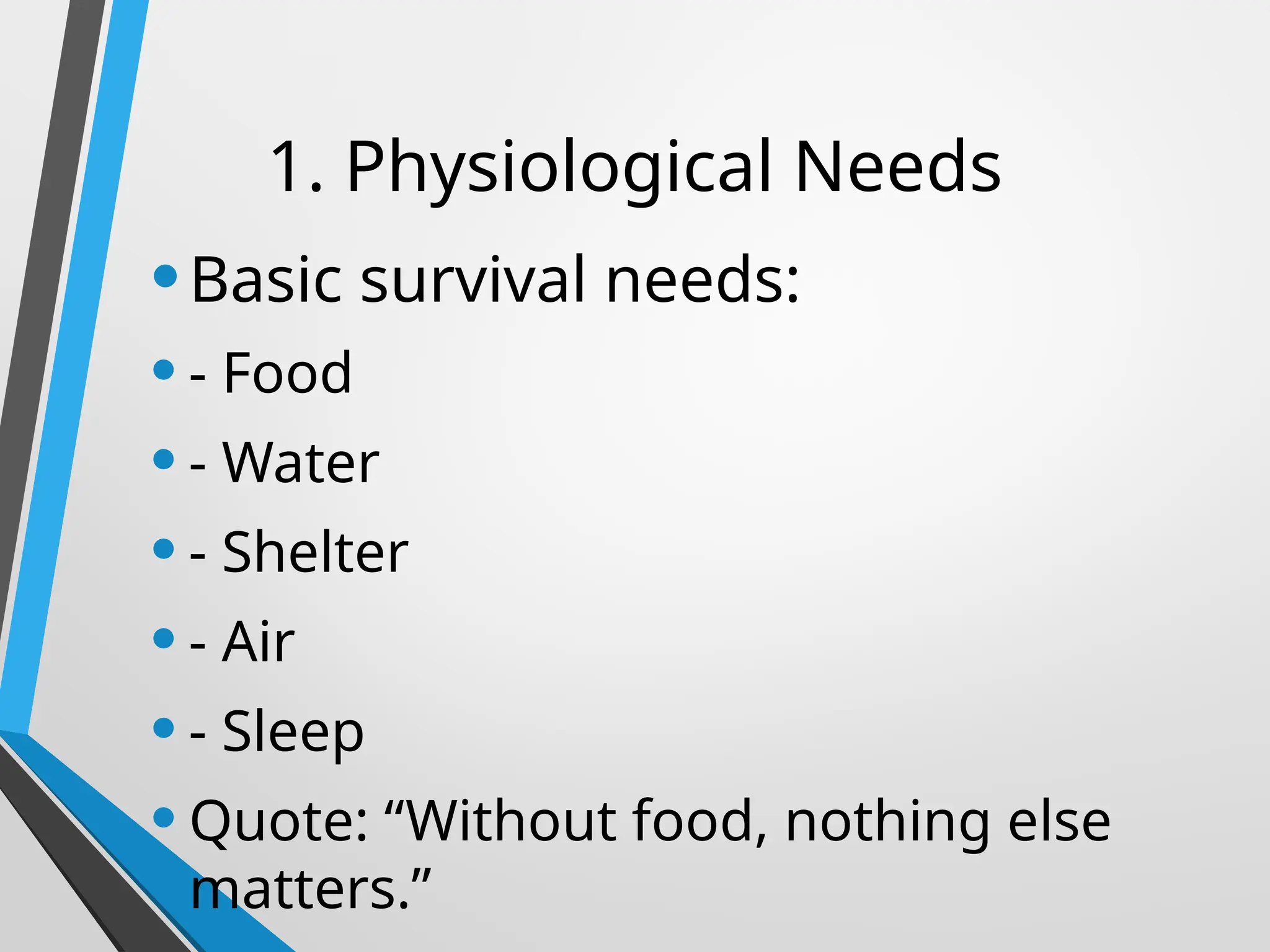 1. Physiological Needs
•Basic survival needs:
•- Food
•- Water
•- Shelter
•- Air
•- Sleep
•Quote: “Without food, nothing else
matters.”
 