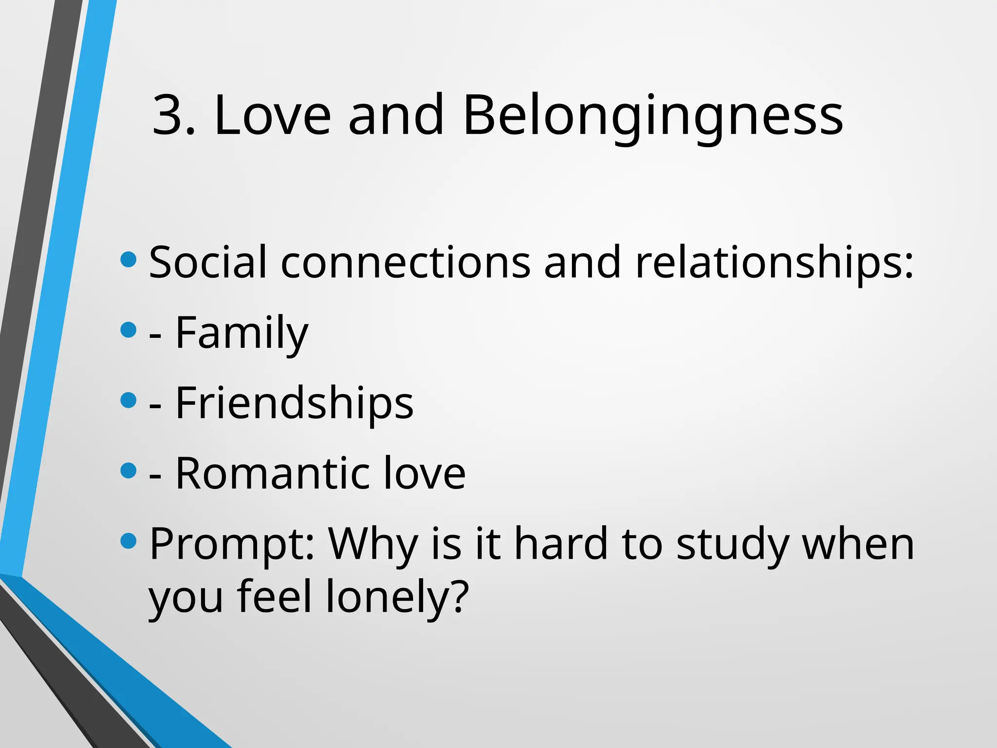 3. Love and Belongingness
•Social connections and relationships:
•- Family
•- Friendships
•- Romantic love
•Prompt: Why is it hard to study when
you feel lonely?
 