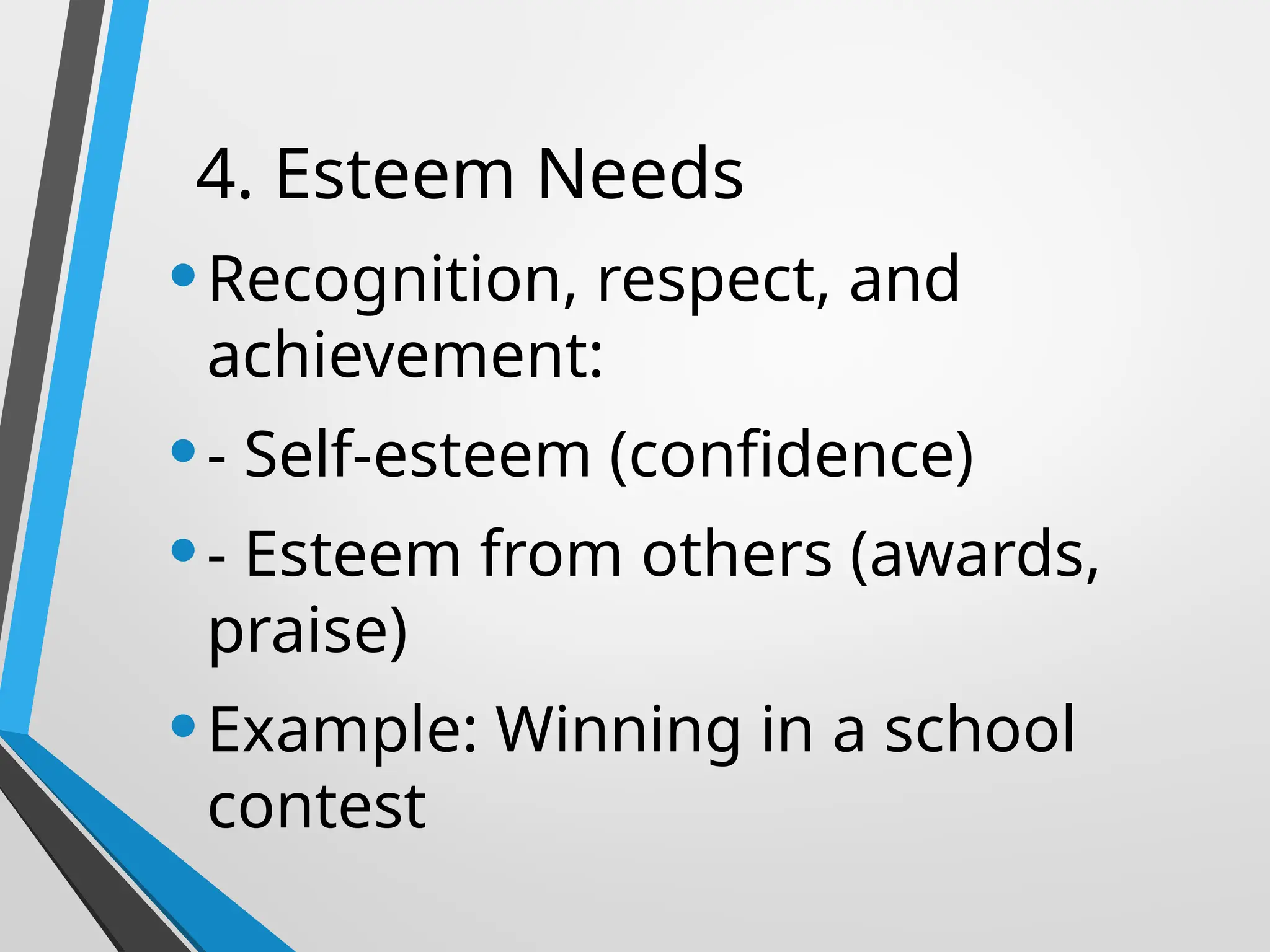 4. Esteem Needs
•Recognition, respect, and
achievement:
•- Self-esteem (confidence)
•- Esteem from others (awards,
praise)
•Example: Winning in a school
contest
 