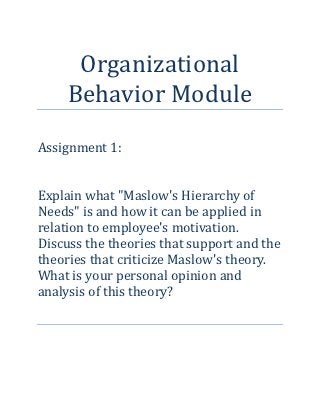 Organizational
     Behavior Module

Assignment 1:


Explain what "Maslow's Hierarchy of
Needs" is and how it can be applied in
relation to employee's motivation.
Discuss the theories that support and the
theories that criticize Maslow's theory.
What is your personal opinion and
analysis of this theory?
 