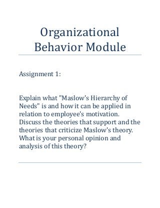 Organizational
Behavior Module
Assignment 1:
Explain what "Maslow's Hierarchy of
Needs" is and how it can be applied in
relation to employee's motivation.
Discuss the theories that support and the
theories that criticize Maslow's theory.
What is your personal opinion and
analysis of this theory?
 