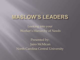 Maslow’s Leaders Looking into your  Worker’s Hierarchy of Needs Presented by:  Jairo McMican North Carolina Central University 