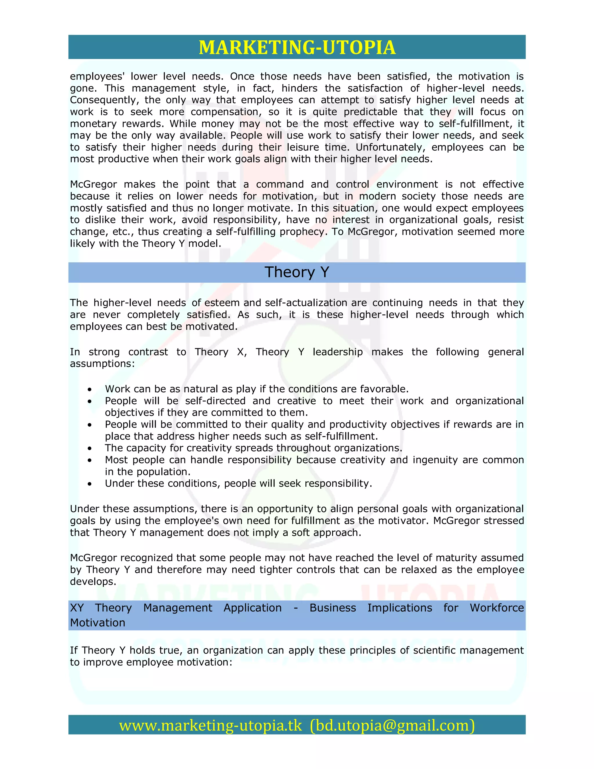 MARKETING-UTOPIA
employees' lower level needs. Once those needs have been satisfied, the motivation is
gone. This management style, in fact, hinders the satisfaction of higher-level needs.
Consequently, the only way that employees can attempt to satisfy higher level needs at
work is to seek more compensation, so it is quite predictable that they will focus on
monetary rewards. While money may not be the most effective way to self-fulfillment, it
may be the only way available. People will use work to satisfy their lower needs, and seek
to satisfy their higher needs during their leisure time. Unfortunately, employees can be
most productive when their work goals align with their higher level needs.

McGregor makes the point that a command and control environment is not effective
because it relies on lower needs for motivation, but in modern society those needs are
mostly satisfied and thus no longer motivate. In this situation, one would expect employees
to dislike their work, avoid responsibility, have no interest in organizational goals, resist
change, etc., thus creating a self-fulfilling prophecy. To McGregor, motivation seemed more
likely with the Theory Y model.


                                        Theory Y
The higher-level needs of esteem and self-actualization are continuing needs in that they
are never completely satisfied. As such, it is these higher-level needs through which
employees can best be motivated.

In strong contrast to Theory X, Theory Y leadership makes the following general
assumptions:

       Work can be as natural as play if the conditions are favorable.
       People will be self-directed and creative to meet their work and organizational
       objectives if they are committed to them.
       People will be committed to their quality and productivity objectives if rewards are in
       place that address higher needs such as self-fulfillment.
       The capacity for creativity spreads throughout organizations.
       Most people can handle responsibility because creativity and ingenuity are common
       in the population.
       Under these conditions, people will seek responsibility.

Under these assumptions, there is an opportunity to align personal goals with organizational
goals by using the employee's own need for fulfillment as the motivator. McGregor stressed
that Theory Y management does not imply a soft approach.

McGregor recognized that some people may not have reached the level of maturity assumed
by Theory Y and therefore may need tighter controls that can be relaxed as the employee
develops.

XY Theory      Management      Application    -   Business   Implications    for   Workforce
Motivation

If Theory Y holds true, an organization can apply these principles of scientific management
to improve employee motivation:




          www.marketing-utopia.tk (bd.utopia@gmail.com)
 