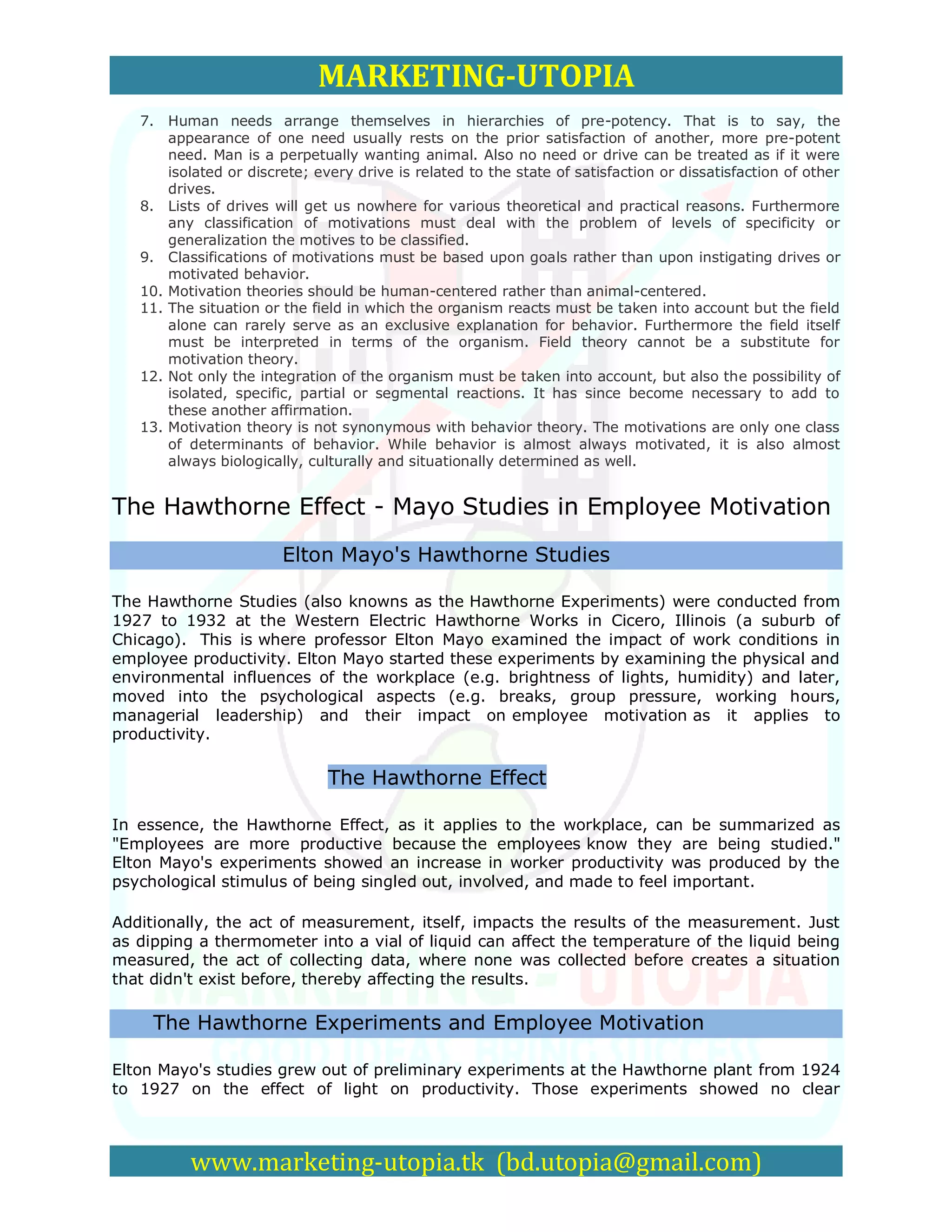 MARKETING-UTOPIA
   7. Human needs arrange themselves in hierarchies of pre-potency. That is to say, the
       appearance of one need usually rests on the prior satisfaction of another, more pre-potent
       need. Man is a perpetually wanting animal. Also no need or drive can be treated as if it were
       isolated or discrete; every drive is related to the state of satisfaction or dissatisfaction of other
       drives.
   8. Lists of drives will get us nowhere for various theoretical and practical reasons. Furthermore
       any classification of motivations must deal with the problem of levels of specificity or
       generalization the motives to be classified.
   9. Classifications of motivations must be based upon goals rather than upon instigating drives or
       motivated behavior.
   10. Motivation theories should be human-centered rather than animal-centered.
   11. The situation or the field in which the organism reacts must be taken into account but the field
       alone can rarely serve as an exclusive explanation for behavior. Furthermore the field itself
       must be interpreted in terms of the organism. Field theory cannot be a substitute for
       motivation theory.
   12. Not only the integration of the organism must be taken into account, but also the possibility of
       isolated, specific, partial or segmental reactions. It has since become necessary to add to
       these another affirmation.
   13. Motivation theory is not synonymous with behavior theory. The motivations are only one class
       of determinants of behavior. While behavior is almost always motivated, it is also almost
       always biologically, culturally and situationally determined as well.


The Hawthorne Effect - Mayo Studies in Employee Motivation

                        Elton Mayo's Hawthorne Studies

The Hawthorne Studies (also knowns as the Hawthorne Experiments) were conducted from
1927 to 1932 at the Western Electric Hawthorne Works in Cicero, Illinois (a suburb of
Chicago). This is where professor Elton Mayo examined the impact of work conditions in
employee productivity. Elton Mayo started these experiments by examining the physical and
environmental influences of the workplace (e.g. brightness of lights, humidity) and later,
moved into the psychological aspects (e.g. breaks, group pressure, working hours,
managerial leadership) and their impact on employee motivation as it applies to
productivity.

                               The Hawthorne Effect

In essence, the Hawthorne Effect, as it applies to the workplace, can be summarized as
"Employees are more productive because the employees know they are being studied."
Elton Mayo's experiments showed an increase in worker productivity was produced by the
psychological stimulus of being singled out, involved, and made to feel important.

Additionally, the act of measurement, itself, impacts the results of the measurement. Just
as dipping a thermometer into a vial of liquid can affect the temperature of the liquid being
measured, the act of collecting data, where none was collected before creates a situation
that didn't exist before, thereby affecting the results.

     The Hawthorne Experiments and Employee Motivation

Elton Mayo's studies grew out of preliminary experiments at the Hawthorne plant from 1924
to 1927 on the effect of light on productivity. Those experiments showed no clear



          www.marketing-utopia.tk (bd.utopia@gmail.com)
 