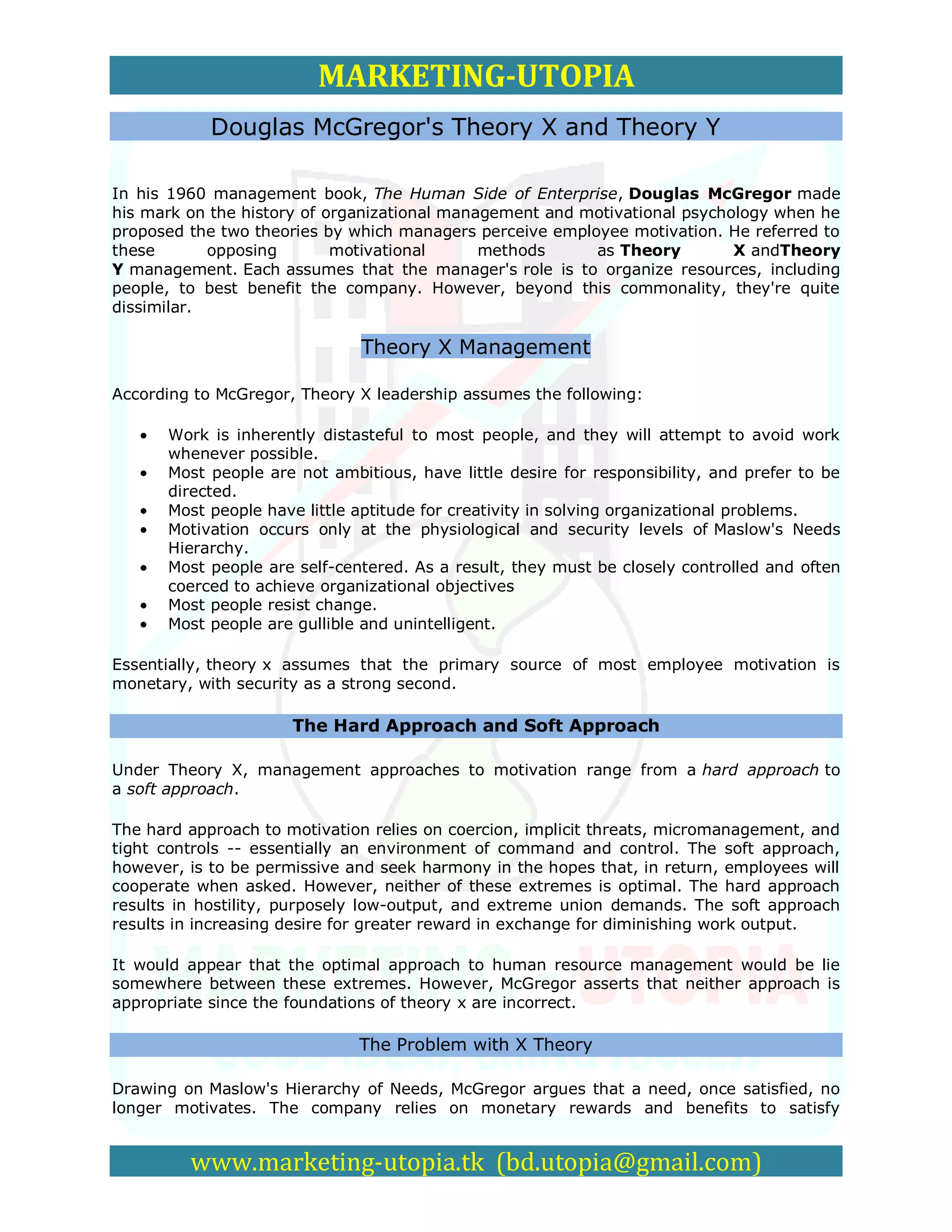 MARKETING-UTOPIA
            Douglas McGregor's Theory X and Theory Y

In his 1960 management book, The Human Side of Enterprise, Douglas McGregor made
his mark on the history of organizational management and motivational psychology when he
proposed the two theories by which managers perceive employee motivation. He referred to
these       opposing        motivational      methods     as Theory         X andTheory
Y management. Each assumes that the manager's role is to organize resources, including
people, to best benefit the company. However, beyond this commonality, they're quite
dissimilar.

                              Theory X Management

According to McGregor, Theory X leadership assumes the following:

      Work is inherently distasteful to most people, and they will attempt to avoid work
      whenever possible.
      Most people are not ambitious, have little desire for responsibility, and prefer to be
      directed.
      Most people have little aptitude for creativity in solving organizational problems.
      Motivation occurs only at the physiological and security levels of Maslow's Needs
      Hierarchy.
      Most people are self-centered. As a result, they must be closely controlled and often
      coerced to achieve organizational objectives
      Most people resist change.
      Most people are gullible and unintelligent.

Essentially, theory x assumes that the primary source of most employee motivation is
monetary, with security as a strong second.

                      The Hard Approach and Soft Approach

Under Theory X, management approaches to motivation range from a hard approach to
a soft approach.

The hard approach to motivation relies on coercion, implicit threats, micromanagement, and
tight controls -- essentially an environment of command and control. The soft approach,
however, is to be permissive and seek harmony in the hopes that, in return, employees will
cooperate when asked. However, neither of these extremes is optimal. The hard approach
results in hostility, purposely low-output, and extreme union demands. The soft approach
results in increasing desire for greater reward in exchange for diminishing work output.

It would appear that the optimal approach to human resource management would be lie
somewhere between these extremes. However, McGregor asserts that neither approach is
appropriate since the foundations of theory x are incorrect.

                              The Problem with X Theory

Drawing on Maslow's Hierarchy of Needs, McGregor argues that a need, once satisfied, no
longer motivates. The company relies on monetary rewards and benefits to satisfy


         www.marketing-utopia.tk (bd.utopia@gmail.com)
 