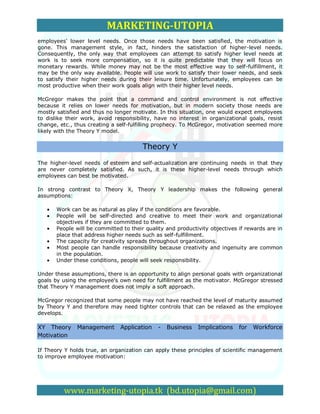 MARKETING-UTOPIA
employees' lower level needs. Once those needs have been satisfied, the motivation is
gone. This management style, in fact, hinders the satisfaction of higher-level needs.
Consequently, the only way that employees can attempt to satisfy higher level needs at
work is to seek more compensation, so it is quite predictable that they will focus on
monetary rewards. While money may not be the most effective way to self-fulfillment, it
may be the only way available. People will use work to satisfy their lower needs, and seek
to satisfy their higher needs during their leisure time. Unfortunately, employees can be
most productive when their work goals align with their higher level needs.

McGregor makes the point that a command and control environment is not effective
because it relies on lower needs for motivation, but in modern society those needs are
mostly satisfied and thus no longer motivate. In this situation, one would expect employees
to dislike their work, avoid responsibility, have no interest in organizational goals, resist
change, etc., thus creating a self-fulfilling prophecy. To McGregor, motivation seemed more
likely with the Theory Y model.


                                        Theory Y
The higher-level needs of esteem and self-actualization are continuing needs in that they
are never completely satisfied. As such, it is these higher-level needs through which
employees can best be motivated.

In strong contrast to Theory X, Theory Y leadership makes the following general
assumptions:

       Work can be as natural as play if the conditions are favorable.
       People will be self-directed and creative to meet their work and organizational
       objectives if they are committed to them.
       People will be committed to their quality and productivity objectives if rewards are in
       place that address higher needs such as self-fulfillment.
       The capacity for creativity spreads throughout organizations.
       Most people can handle responsibility because creativity and ingenuity are common
       in the population.
       Under these conditions, people will seek responsibility.

Under these assumptions, there is an opportunity to align personal goals with organizational
goals by using the employee's own need for fulfillment as the motivator. McGregor stressed
that Theory Y management does not imply a soft approach.

McGregor recognized that some people may not have reached the level of maturity assumed
by Theory Y and therefore may need tighter controls that can be relaxed as the employee
develops.

XY Theory      Management      Application    -   Business   Implications    for   Workforce
Motivation

If Theory Y holds true, an organization can apply these principles of scientific management
to improve employee motivation:




          www.marketing-utopia.tk (bd.utopia@gmail.com)
 
