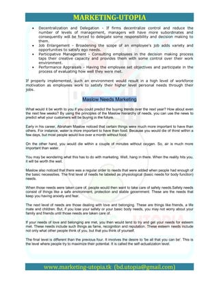MARKETING-UTOPIA
        Decentralization and Delegation - If firms decentralize control and reduce the
        number of levels of management, managers will have more subordinates and
        consequently will be forced to delegate some responsibility and decision making to
        them.
        Job Enlargement - Broadening the scope of an employee's job adds variety and
        opportunities to satisfy ego needs.
        Participative Management - Consulting employees in the decision making process
        taps their creative capacity and provides them with some control over their work
        environment.
        Performance Appraisals - Having the employee set objectives and participate in the
        process of evaluating how well they were met.

If properly implemented, such an environment would result in a high level of workforce
motivation as employees work to satisfy their higher level personal needs through their
jobs.

                                     Maslow Needs Marketing
What would it be worth to you if you could predict the buying trends over the next year? How about even
the next few weeks? By using the principles of the Maslow hierarchy of needs, you can use the news to
predict what your customers will be buying in the future.

Early in his career, Abraham Maslow noticed that certain things were much more important to have than
others. For instance, water is more important to have than food. Because you would die of thirst within a
few days, but most people would live over a month without food.

On the other hand, you would die within a couple of minutes without oxygen. So, air is much more
important than water.

You may be wondering what this has to do with marketing. Well, hang in there. When the reality hits you,
it will be worth the wait.

Maslow also noticed that there was a regular order to needs that were added when people had enough of
the basic necessities. The first level of needs he labeled as physiological (basic needs for body function)
needs.

When those needs were taken care of, people would then want to take care of safety needs.Safety needs
consist of things like a safe environment, protection and stable government. These are the needs that
keep you having anxiety and fear.

The next level of needs are those dealing with love and belonging. These are things like friends, a life
mate and children. But, if you lose your safety or your basic body needs, you may not worry about your
family and friends until those needs are taken care of.

If your needs of love and belonging are met, you then would tend to try and get your needs for esteem
met. These needs include such things as fame, recognition and reputation. These esteem needs include
not only what other people think of you, but that you think of yourself.

The final level is different than the previous four. It involves the desire to 'be all that you can be'. This is
the level where people try to maximize their potential. It is called the self-actualization level.




            www.marketing-utopia.tk (bd.utopia@gmail.com)
 