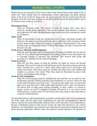 MARKETING-UTOPIA
Maslow has set up a hierarchy of five levels of basic needs. Beyond these needs, higher levels of
needs exist. These include needs for understanding, esthetic appreciation and purely spiritual
needs. In the levels of the five basic needs, the person does not feel the second need until the
demands of the first have been satisfied, nor the third until the second has been satisfied, and so
on. Maslow's basic needs are as follows:

Physiological Needs
       These are biological needs. They consist of needs for oxygen, food, water, and a
       relatively constant body temperature. They are the strongest needs because if a person
       were deprived of all needs, the physiological ones would come first in the person's search
       for satisfaction.
Safety Needs
       When all physiological needs are satisfied and are no longer controlling thoughts and
       behaviors, the needs for security can become active. Adults have little awareness of their
       security needs except in times of emergency or periods of disorganization in the social
       structure (such as widespread rioting). Children often display the signs of insecurity and
       the need to be safe.
Needs of Love, Affection and Belongingness
       When the needs for safety and for physiological well-being are satisfied, the next class of
       needs for love, affection and belongingness can emerge. Maslow states that people seek
       to overcome feelings of loneliness and alienation. This involves both giving and
       receiving love, affection and the sense of belonging.
Needs for Esteem
       When the first three classes of needs are satisfied, the needs for esteem can become
       dominant. These involve needs for both self-esteem and for the esteem a person gets from
       others. Humans have a need for a stable, firmly based, high level of self-respect, and
       respect from others. When these needs are satisfied, the person feels self-confident and
       valuable as a person in the world. When these needs are frustrated, the person feels
       inferior, weak, helpless and worthless.
Needs for Self-Actualization
       When all of the foregoing needs are satisfied, then and only then are the needs for self-
       actualization activated. Maslow describes self-actualization as a person's need to be and
       do that which the person was "born to do." "A musician must make music, an artist must
       paint, and a poet must write." These needs make themselves felt in signs of restlessness.
       The person feels on edge, tense, lacking something, in short, restless. If a person is
       hungry, unsafe, not loved or accepted, or lacking self-esteem, it is very easy to know
       what the person is restless about. It is not always clear what a person wants when there is
       a need for self-actualization.

The hierarchic theory is often represented as a pyramid, with the larger, lower levels representing
the lower needs, and the upper point representing the need for self-actualization. Maslow
believes that the only reason that people would not move well in direction of self-actualization is
because of hindrances placed in their way by society. He states that education is one of these
hindrances. He recommends ways education can switch from its usual person-stunting tactics to
person-growing approaches. Maslow states that educators should respond to the potential an




          www.marketing-utopia.tk (bd.utopia@gmail.com)
 
