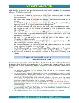 MARKETING-UTOPIA
individual has for growing into a self-actualizing person of his/her own kind. Ten points that
educators should address are listed:

   1. We should teach people to be authentic, to be aware of their inner selves and to hear their
       inner-feeling voices.
   2. We should teach people to transcend their cultural conditioning and become world
       citizens.
   3. We should help people discover their vocation in life, their calling, fate or destiny. This is
       especially focused on finding the right career and the right mate.
   4. We should teach people that life is precious, that there is joy to be experienced in life,
       and if people are open to seeing the good and joyous in all kinds of situations, it makes
       life worth living.
   5. We must accept the person as he or she is and help the person learn their inner nature.
       From real knowledge of aptitudes and limitations we can know what to build upon, what
       potentials are really there.
   6. We must see that the person's basic needs are satisfied. This includes safety,
       belongingness, and esteem needs.
   7. We should refreshen consciousness, teaching the person to appreciate beauty and the
       other good things in nature and in living.
   8. We should teach people that controls are good, and complete abandon is bad. It takes
       control to improve the quality of life in all areas.
   9. We should teach people to transcend the trifling problems and grapple with the serious
       problems in life. These include the problems of injustice, of pain, suffering, and death.
   10. We must teach people to be good choosers. They must be given practice in making good
       choices.

                        Theory of Human Motivation
                                      By Abraham Maslow (1943)

In a previous paper (A preface to motivation theory . Psychosomatic Medicine, 1943, 5, 85-92) various
propositions were presented which would have to be included in any theory of human or worker
motivation that could lay claim to being definitive. These conclusions may be briefly summarized as
follows:

   1. The integrated wholeness of the organism must be one of the foundation stones
      of motivation theory .
   2. The hunger drive (or any other physiological drive) was rejected as a centering point or model
      for a definitive theory of motivation. Any drive that is somatically based and localizable was
      shown to be atypical rather than typical in human motivation.
   3. Such a theory should stress and center itself upon ultimate or basic goals rather than partial
      or superficial ones, upon ends rather than means to these ends. Such a stress would imply a
      more central place for unconscious than for conscious motivations.
   4. There are usually available various cultural paths to the same goal. Therefore conscious,
      specific, local-cultural desires are not as fundamental in motivation theory as the more basic,
      unconscious goals.
   5. Any motivated behavior, either preparatory or consummatory, must be understood to be a
      channel through which many basic needs may be simultaneously expressed or satisfied.
      Typically an act has more than one motivation.
   6. Practically all organismic states are to be understood as motivated and as motivating.




          www.marketing-utopia.tk (bd.utopia@gmail.com)
 
