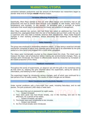MARKETING-UTOPIA
connection between productivity and the amount of illumination but researchers began to
wonder what kind of changes would influence output.

                           Variables Affecting Productivity

Specifically, Elton Mayo wanted to find out what effect fatigue and monotony had on job
productivity and how to control them through such variables as rest breaks, work hours,
temperature and humidity. In the process, he stumbled upon a principle of human
motivation that would help to revolutionize the theory and practice of management.

Elton Mayo selected two women, and had those two select an additional four from the
assembly line, segregated them from the rest of the factory and put them under the eye of
a supervisor who was more a friendly observer than disciplinarian. Mayo made frequent
changes in their working conditions, always discussing and explaining the changes in
advance.

                                     Relay Assembly

The group was employed in assembling telephone relays - a relay being a small but intricate
mechanism composed of about forty separate parts which had to be assembled by the girls
seated at a lone bench and dropped into a chute when completed.

The relays were mechanically counted as they slipped down the chute. The intent was to
measure the basic rate of production before making any environmental changes. Then, as
changes were introduced, the impact to effectiveness would be measured by increased or
decreased production of the relays.

                                 Feedback mechanism

Throughout the series of experiments, an observer sat with the girls in the workshop noting
all that went on, keeping the girls informed about the experiment, asking for advice or
information, and listening to their complaints.

The experiment began by introducing various changes, each of which was continued for a
test period of four to twelve weeks. The results of these changes are as follows:

                       Work Conditions and Productivity Results

Under normal conditions with a forty-eight hour week, including Saturdays, and no rest
pauses. The girls produced 2,400 relays a week each.

   1. They were then put on piecework for eight weeks.
          o Output increased
   2. They were given two five-minute breaks, one in the morning, and one in the
      afternoon, for a period of five weeks.
          o Output increased, yet again
   3. The breaks were each lengthened to ten minutes.
          o Output rose sharply
   4. Six five-minute breaks were introduced.




         www.marketing-utopia.tk (bd.utopia@gmail.com)
 