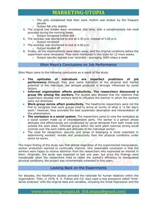 MARKETING-UTOPIA
           o    The girls complained that their work rhythm was broken by the frequent
                pauses
            o Output fell only slightly
   5.   The original two breaks were reinstated, this time, with a complimentary hot meal
        provided during the morning break.
            o Output increased further still
   6.   The workday was shortened to end at 4.30 p.m. instead of 5.00 p.m.
            o Output increased
   7.   The workday was shortened to end at 4.00 p.m.
            o Output leveled off
   8.   Finally, all the improvements were taken away, and the original conditions before the
        experiment were reinstated. They were monitored in this state for 12 more weeks.
            o Output was the highest ever recorded - averaging 3000 relays a week

                 Elton Mayo's Conclusions on Job Performance

Elton Mayo came to the following conclusions as a result of the study:

        The     aptitudes     of  individuals     are    imperfect     predictors  of   job
        performance. Although they give some indication of the physical and mental
        potential of the individual, the amount produced is strongly influenced by social
        factors.
        Informal organization affects productivity. The researchers discovered a
        group life among the workers. The studies also showed that the relations that
        supervisors develop with workers tend to influence the manner in which the workers
        carry out directives.
        Work-group norms affect productivity. The Hawthorne researchers were not the
        first to recognize that work groups tend to arrive at norms of what is "a fair day's
        work." However, they provided the best systematic description and interpretation of
        this phenomenon.
        The workplace is a social system. The researchers came to view the workplace as
        a social system made up of interdependent parts. The worker is a person whose
        attitudes and effectiveness are conditioned by social demands from both inside and
        outside the work plant. Informal group within the work plant exercise strong social
        controls over the work habits and attitudes of the individual worker.
        The need for recognition, security and sense of belonging is more important in
        determining workers' morale and productivity than the physical conditions under
        which he works.

The major finding of the study was that almost regardless of the experimental manipulation,
worker production seemed to continually improve. One reasonable conclusion is that the
workers were happy to receive attention from the researchers who expressed an interest in
them. Originally, the study was expected to last one year, but since the findings were
inexplicable when the researchers tried to relate the worker's efficiency to manipulated
physical conditions, the project was incrementally extended to five years.

                         Looking Back on the Experiments

For decades, the Hawthorne studies provided the rationale for human relations within the
organization. Then, in 1978, R. H. Franke and J.D. Kaul used a new procedure called "time-
series analyses" with the original data and variables, including the Great Depression and the


          www.marketing-utopia.tk (bd.utopia@gmail.com)
 