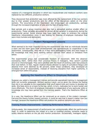 MARKETING-UTOPIA
instance of a managerial discipline in which two insubordinate and mediocre workers were
replaced by two different, productive workers.

They discovered that production was most affected by the replacement of the two workers
due to their greater productivity and the effect of the disciplinary action on the other
workers. The occurrence of the Depression also encouraged job productivity, perhaps
through the increased importance of jobs and the fear of losing them.

Rest periods and a group incentive plan also had a somewhat positive smaller effect on
productivity. These variables accounted for almost all the variation in productivity during the
experimental period. Social science may have been too ready to embrace the original
Hawthorne interpretations since it was looking for theories of employee motivation that
were more humane and democratic.

                           Modern Management Lessons

What seemed to be most impactful during the experiments was that six individuals became
a team and the team gave itself wholeheartedly and spontaneously to cooperation in the
experiment. Consequently, they felt as if they were participating freely and were happy in
the knowledge that they were working without coercion from above or limitation from
below.

The experimental group had considerable freedom of movement. With the observer
overseeing them, rather than their previous Theory X managers, they weren't pushed
around or micromanaged. They were satisfied with the result of working under less pressure
than ever before. In fact, regular medical checks showed no signs of cumulative fatigue and
absence from work declined by 80 percent. Under these conditions, they developed an
increased sense of responsibility. Instead of receiving discipline from higher authority, it
emerged from within the group.

           Applying the Hawthorne Effect to Employee Motivation

Suppose you select a management trainee and provide specialized training in management
skills not currently possessed. Without saying a word, you've given the trainee the feeling
that she is so valuable to the organization that you'll spend time and money to develop her
skills. She feels she's on a track to the top, which, in turn, motivates her to work harder and
more effectively. This form of employee motivation is independent of any particular skills or
knowledge she may have gained from the training session. That's the Hawthorne Effect at
work.

In a way, the Hawthorne Effect can be construed as an enemy of the modern manager.
Carrying the theory further toward cynicism, it could be said that it doesn't matter how you
manage, because the Hawthorne Effect will produce the positive outcome you want.

Tracking Process Improvements - Gathering Performance Metrics

Unfortunately, the measurement of performance can unintentionally affect the performance
itself. In order to determine the impact of a new or modified process, someone needs to
subtly observe workers on the job and monitor production. Occasionally, managers object,




          www.marketing-utopia.tk (bd.utopia@gmail.com)
 