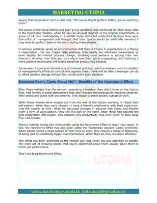 MARKETING-UTOPIA
saying that observation isn't a valid test, "Of course they'll perform better, you're watching
them."

The power of the social setting and peer group dynamics was reinforced for Elton Mayo later
in the Hawthorne Studies, when he saw an unusual reaction to his original experiments. A
group of 14 men participating in a similar study restricted production because they were
distrustful of management and thought that their quotas would be artificially elevated if
they were to perform beyond the norm during these studies.

If workers suddenly sense an environmental shift from a Theory X organization to a Theory
Y organization, this can trigger false positives from nearly any otherwise meaningless or
even slightly detrimental process change. Involving your workers in setting their own
direction, showing them that you care about how their job is progressing, and fostering a
more positive relationship will create beneficial productivity impacts.

Conversely, if your environment one of mistrust and fear, and the workers unite in rebellion
of management's efforts to control and oppress them, there will be little a manager can do
to effect positive change without first handling this toxic situation.

Someone Really Cares About Me? - Benefits of the Hawthorne Effect

Elton Mayo realized that the women, exercising a freedom they didn't have on the factory
floor, had formed a social atmosphere that also included the productivity-tracking observer.
They talked and joked with one another. They began to meet socially outside of work.

When these women were singled out from the rest of the factory workers, it raised their
self-esteem. When they were allowed to have a friendly relationship with their supervisor,
they felt happier at work. When he discussed changes in advance with them, and allowed
them a form of participation, they felt like part of the team. Elton Mayo had secured the
girls cooperation and loyalty. This explains why productivity rose even when he took away
their rest breaks.

There's nothing wrong with intentionally using the Hawthorne Effect to reach your goals. In
fact, the Hawthorne Effect has also been called the 'Somebody Upstairs Cares' syndrome.
When people spend a large portion of their time at work, they require a sense of belonging,
of being part of something bigger than themselves. When they do, they are more effective.

This effect has been described as the reward you reap when you pay attention to people.
The mere act of showing people that you're concerned about them usually spurs them to
better job performance.

That's the true Hawthorne Effect.




          www.marketing-utopia.tk (bd.utopia@gmail.com)
 
