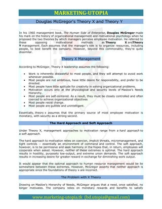 MARKETING-UTOPIA
            Douglas McGregor's Theory X and Theory Y

In his 1960 management book, The Human Side of Enterprise, Douglas McGregor made
his mark on the history of organizational management and motivational psychology when he
proposed the two theories by which managers perceive employee motivation. He referred to
these       opposing        motivational      methods     as Theory         X andTheory
Y management. Each assumes that the manager's role is to organize resources, including
people, to best benefit the company. However, beyond this commonality, they're quite
dissimilar.

                              Theory X Management

According to McGregor, Theory X leadership assumes the following:

      Work is inherently distasteful to most people, and they will attempt to avoid work
      whenever possible.
      Most people are not ambitious, have little desire for responsibility, and prefer to be
      directed.
      Most people have little aptitude for creativity in solving organizational problems.
      Motivation occurs only at the physiological and security levels of Maslow's Needs
      Hierarchy.
      Most people are self-centered. As a result, they must be closely controlled and often
      coerced to achieve organizational objectives
      Most people resist change.
      Most people are gullible and unintelligent.

Essentially, theory x assumes that the primary source of most employee motivation is
monetary, with security as a strong second.

                      The Hard Approach and Soft Approach

Under Theory X, management approaches to motivation range from a hard approach to
a soft approach.

The hard approach to motivation relies on coercion, implicit threats, micromanagement, and
tight controls -- essentially an environment of command and control. The soft approach,
however, is to be permissive and seek harmony in the hopes that, in return, employees will
cooperate when asked. However, neither of these extremes is optimal. The hard approach
results in hostility, purposely low-output, and extreme union demands. The soft approach
results in increasing desire for greater reward in exchange for diminishing work output.

It would appear that the optimal approach to human resource management would be lie
somewhere between these extremes. However, McGregor asserts that neither approach is
appropriate since the foundations of theory x are incorrect.

                              The Problem with X Theory

Drawing on Maslow's Hierarchy of Needs, McGregor argues that a need, once satisfied, no
longer motivates. The company relies on monetary rewards and benefits to satisfy


         www.marketing-utopia.tk (bd.utopia@gmail.com)
 