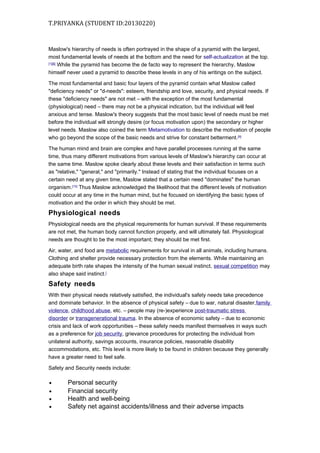T.PRIYANKA (STUDENT ID:20130220)

Maslow's hierarchy of needs is often portrayed in the shape of a pyramid with the largest,
most fundamental levels of needs at the bottom and the need for self-actualization at the top.
[1][8]
While the pyramid has become the de facto way to represent the hierarchy, Maslow
himself never used a pyramid to describe these levels in any of his writings on the subject.
The most fundamental and basic four layers of the pyramid contain what Maslow called
"deficiency needs" or "d-needs": esteem, friendship and love, security, and physical needs. If
these "deficiency needs" are not met – with the exception of the most fundamental
(physiological) need – there may not be a physical indication, but the individual will feel
anxious and tense. Maslow's theory suggests that the most basic level of needs must be met
before the individual will strongly desire (or focus motivation upon) the secondary or higher
level needs. Maslow also coined the term Metamotivation to describe the motivation of people
who go beyond the scope of the basic needs and strive for constant betterment. [9]
The human mind and brain are complex and have parallel processes running at the same
time, thus many different motivations from various levels of Maslow's hierarchy can occur at
the same time. Maslow spoke clearly about these levels and their satisfaction in terms such
as "relative," "general," and "primarily." Instead of stating that the individual focuses on a
certain need at any given time, Maslow stated that a certain need "dominates" the human
organism.[10] Thus Maslow acknowledged the likelihood that the different levels of motivation
could occur at any time in the human mind, but he focused on identifying the basic types of
motivation and the order in which they should be met.

Physiological needs
Physiological needs are the physical requirements for human survival. If these requirements
are not met, the human body cannot function properly, and will ultimately fail. Physiological
needs are thought to be the most important; they should be met first.
Air, water, and food are metabolic requirements for survival in all animals, including humans.
Clothing and shelter provide necessary protection from the elements. While maintaining an
adequate birth rate shapes the intensity of the human sexual instinct, sexual competition may
also shape said instinct.[

Safety needs
With their physical needs relatively satisfied, the individual's safety needs take precedence
and dominate behavior. In the absence of physical safety – due to war, natural disaster,family
violence, childhood abuse, etc. – people may (re-)experience post-traumatic stress
disorder or transgenerational trauma. In the absence of economic safety – due to economic
crisis and lack of work opportunities – these safety needs manifest themselves in ways such
as a preference for job security, grievance procedures for protecting the individual from
unilateral authority, savings accounts, insurance policies, reasonable disability
accommodations, etc. This level is more likely to be found in children because they generally
have a greater need to feel safe.
Safety and Security needs include:
•
•
•
•

Personal security
Financial security
Health and well-being
Safety net against accidents/illness and their adverse impacts

 
