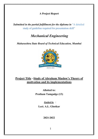 1
A Project Report
Submitted in the partial fulfillment for the diploma in “A detailed
study of guideline required for presentation skill”
Mechanical Engineering
Maharashtra State Board of Technical Education, Mumbai
Project Title –Study of Abraham Maslow’s Theory of
motivation and its implementations
Allotted to:
Pratham Tamgadge (13)
Guided by :
Lect. A.L. Ghotkar
2021-2022
 