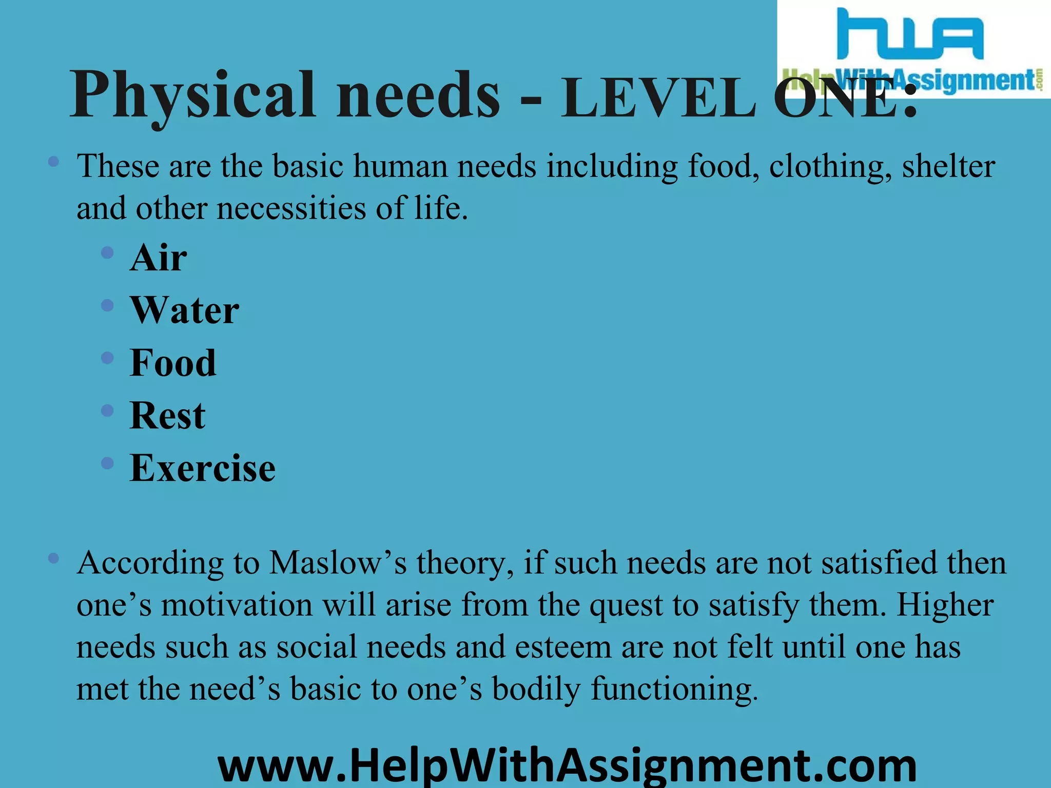 These are the basic human needs including food, clothing, shelter and other necessities of life.  Air Water Food  Rest Exercise According to Maslow’s theory, if such needs are not satisfied then one’s motivation will arise from the quest to satisfy them. Higher needs such as social needs and esteem are not felt until one has met the need’s basic to one’s bodily functioning . Physical needs -  LEVEL ONE : 