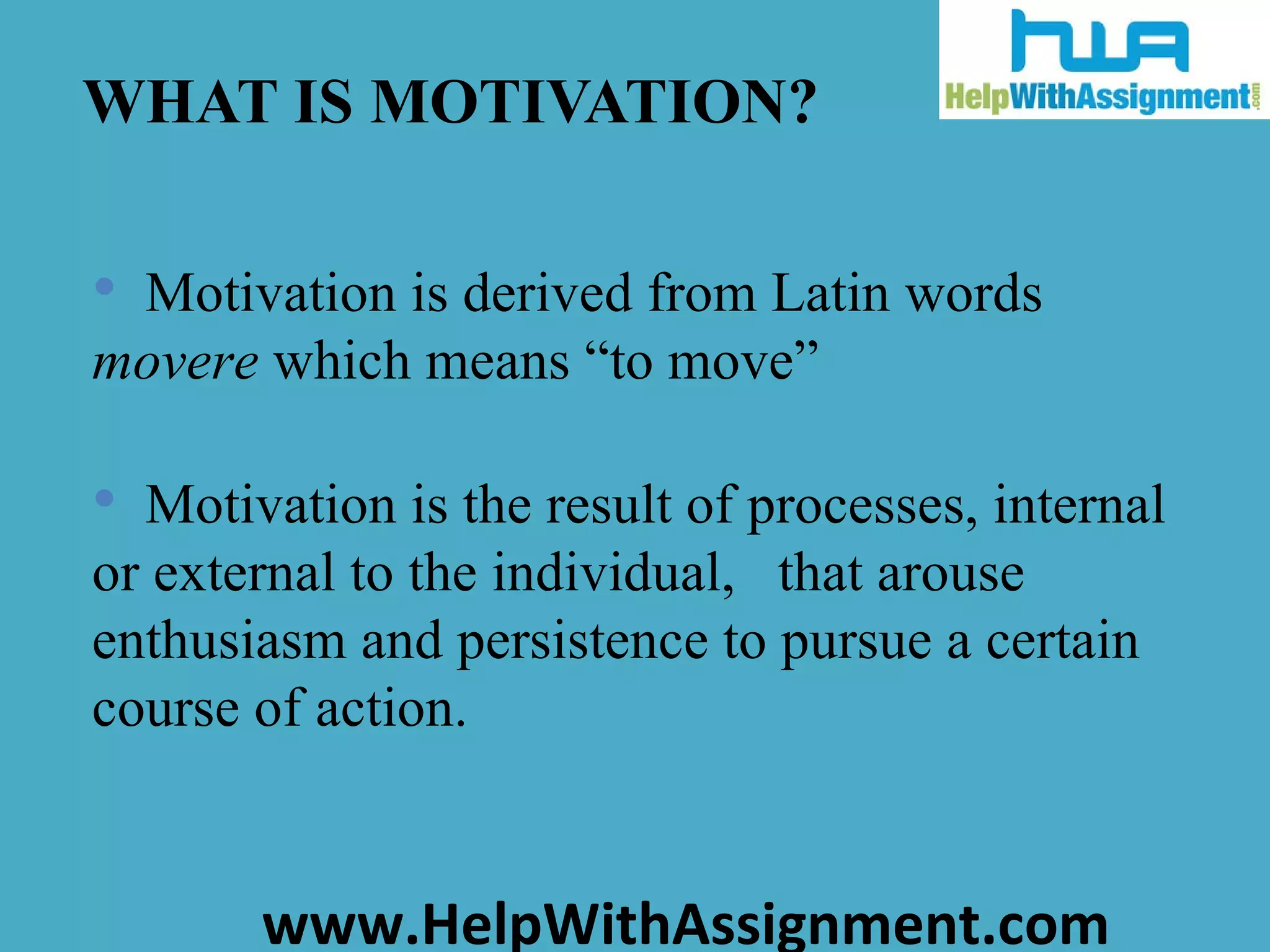 WHAT IS MOTIVATION? Motivation is derived from Latin words  movere  which means “to move”  Motivation is the result of processes, internal or external to the individual,  that arouse enthusiasm and persistence to pursue a certain course of action.  