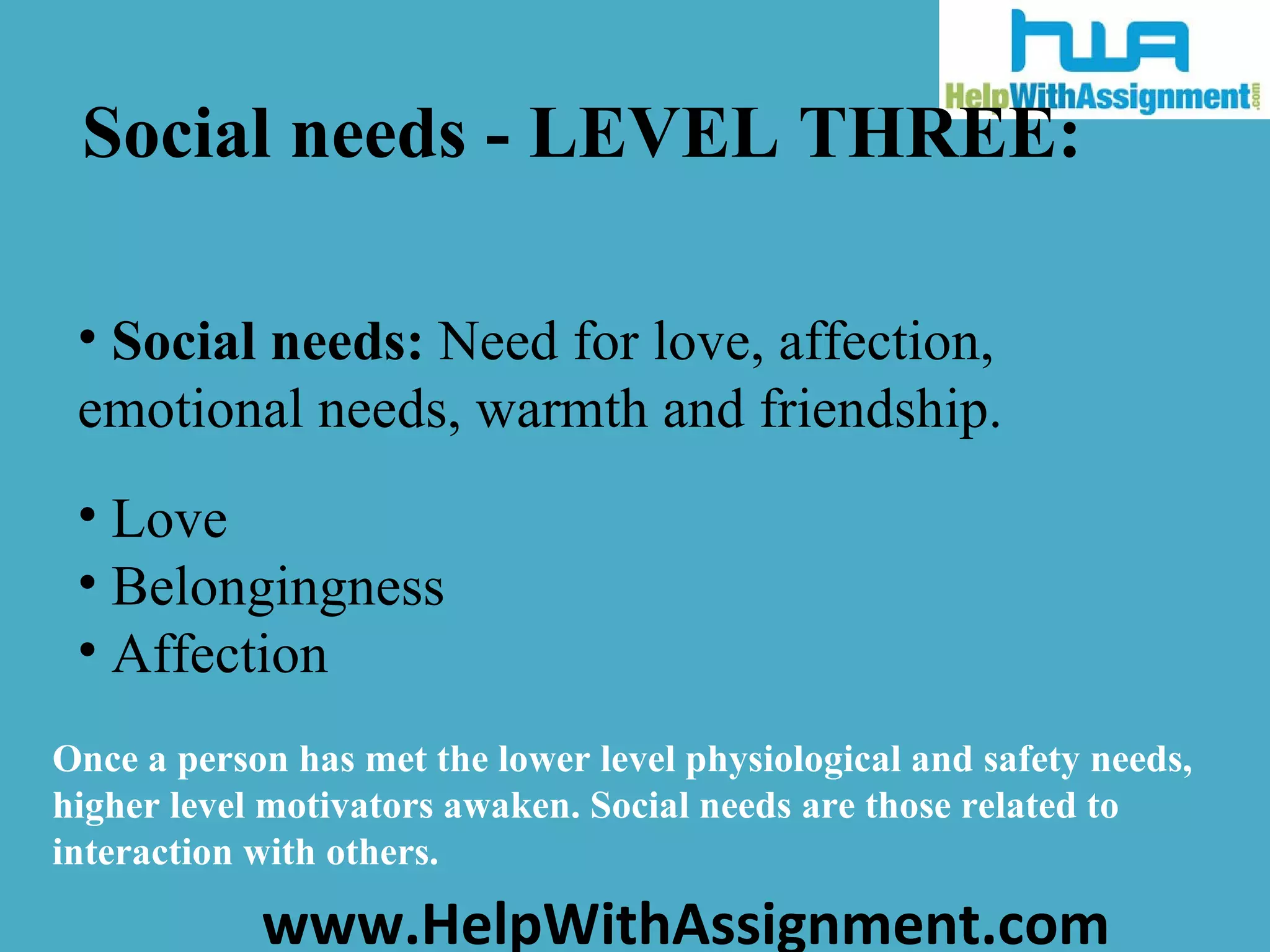 Social needs - LEVEL THREE: Social needs:  Need for love, affection, emotional needs, warmth and friendship. Love Belongingness Affection Once a person has met the lower level physiological and safety needs, higher level motivators awaken. Social needs are those related to interaction with others . 