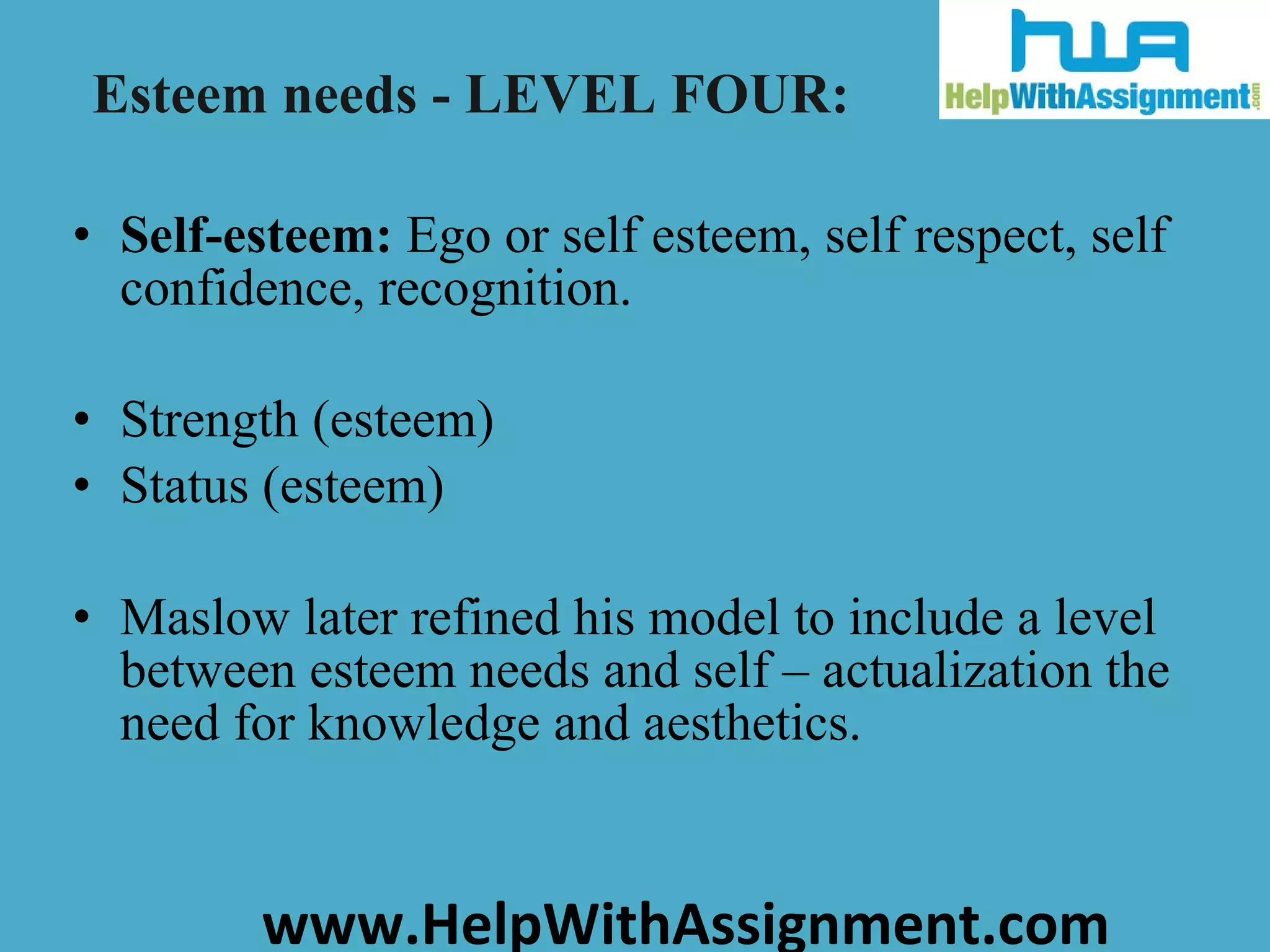 Self-esteem:  Ego or self esteem, self respect, self confidence, recognition. Strength (esteem) Status (esteem) Maslow later refined his model to include a level between esteem needs and self – actualization the need for knowledge and aesthetics. Esteem needs - LEVEL FOUR: 